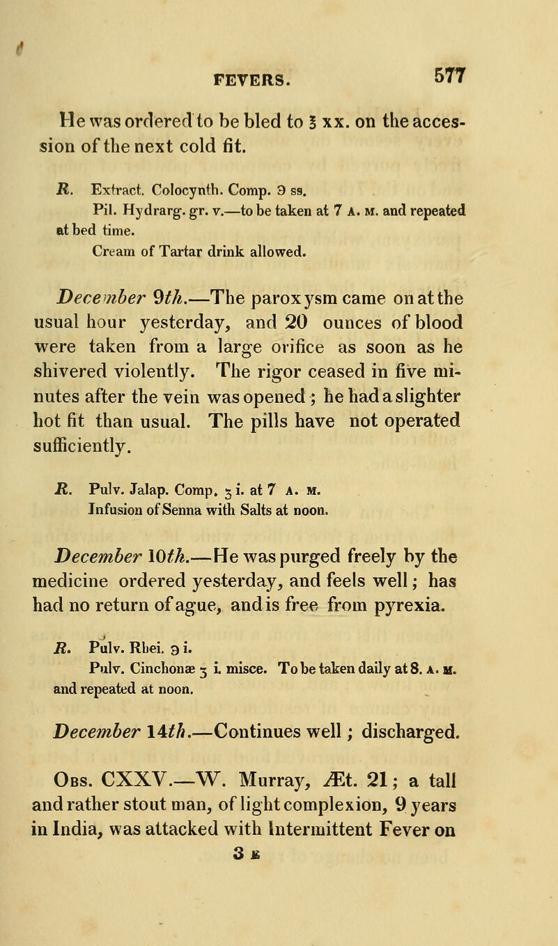 He was ordered to be bled to S xx. on the acces- sion of the next cold fit. JR. Extract. Colocynth. Comp. 9 sg. Pil. Hydrarg. gr. v.—to be taken at 7 A. m. and repeated at bed time. Cream of Tartar drink allowed. December 9th.—The paroxysm came on at the usual hour yesterday, and 20 ounces of blood were taken from a large orifice as soon as he shivered violently. The rigor ceased in five mi- nutes after the vein was opened ; he had a slighter hot fit than usual. The pills have not operated sufficiently. R, Pulv. Jalap. Comp, 51. at 7 A. M. Infusion of Senna with Salts at noon. December lOth.—He was purged freely by the medicine ordered yesterday, and feels well; has had no return of ague, and is free from pyrexia. R. Pulv. Rliei. 3 i. Pulv. Cinchonae 3 i. misce. To be taken daily at 8. a. h. and repeated at noon. December lAth.—Continues well; discharged. Obs. CXXV—W. Murray, JEt 21; a tall and rather stout man, of light complexion, 9 years in India, was attacked with Intermittent Fever on 3£