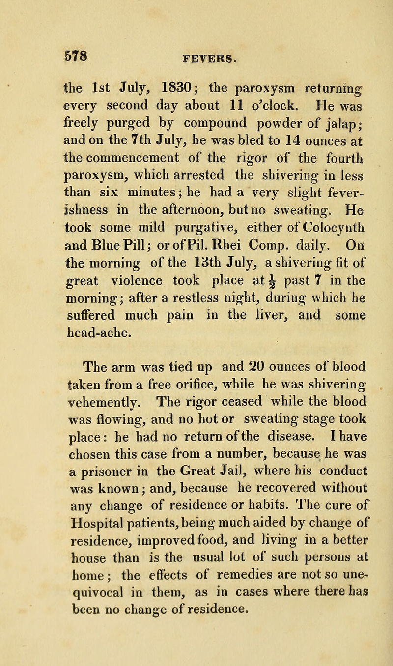 the 1st July, 1830; the paroxysm returning every second day about 11 o'clock. He was freely purged by compound powder of jalap; and on the 7th July, he was bled to 14 ounces at the commencement of the rigor of the fourth paroxysm, which arrested the shivering in less than six minutes; he had a very slight fever- ishness in the afternoon, but no sweating. He took some mild purgative, either of Colocynth and Blue Pill; orofPil. Rhei Comp. daily. On the morning of the 13th July, a shivering fit of great violence took place at ^ past 7 in the morning; after a restless night, during which he suffered much pain in the liver, and some head-ache. The arm was tied up and 20 ounces of blood taken from a free orifice, while he was shivering vehemently. The rigor ceased while the blood was flowing, and no hot or sweating stage took place: he had no return of the disease. I have chosen this case from a number, because he was a prisoner in the Great Jail, where his conduct was known; and, because he recovered without any change of residence or habits. The cure of Hospital patients, being much aided by change of residence, improved food, and living in a better house than is the usual lot of such persons at home ; the effects of remedies are not so une- quivocal in them, as in cases where there has been no change of residence.