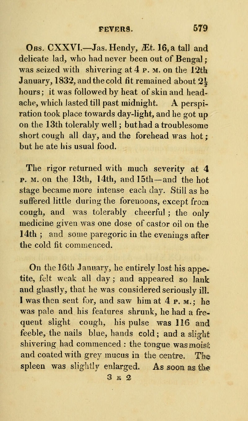 Obs. CXXVI.—Jas. Hendy, Ml 16, a tall and delicate lad, who had never been out of Bengal; was seized with shivering at 4 p. m. on the 12th January, 1832, and the cold fit remained about 2^ hours; it was followed by heat of skin and head- ache, which lasted till past midnight. A perspi- ration took place towards day-light, and he got up on the 13th tolerably well; but had a troublesome short cough all day, and the forehead was hot; but he ate his usual food. The rigor returned with much severity at 4 p. M. on the 13th, I4th, and 15th—and the hot stage became more intense each day. Still as he suffered little during the forenoons, except from cough, and was tolerably cheerful ; the only medicine given was one dose of castor oil on the 14th ; and some paregoric in the evenings after the cold fit commenced. On the 16th January, he entirely lost his appe- tite, felt weak all day; and appeared so lank and ghastly, that he was considered seriously ill. 1 was then sent for, and saw him at 4 p. m.; he was pale and his features shrunk, he had a fre- quent slight cough, his pulse was 116 and feeble, the nails blue, hands cold; and a slight shivering had commenced : the tongue was moisf; and coated with grey mucus in the centre. Toe spleen was slightly enlarged. As sooe as tlw 3 M, Q