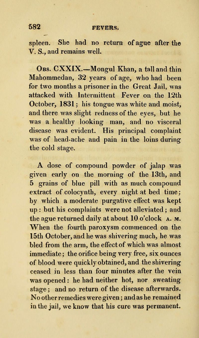 spleen. She had no return of ague after the V. S., and remains well. Obs. CXXIX.—Mongul Khan, a tall and thin Mahommedan, 32 years of age, who had been for two months a prisoner in the Great Jail, was attacked with Intermittent Fever on the 12th October, 1831; his tongue was white and moist, and there was slight redness of the eyes, but he was a healthy looking man, and no visceral disease was evident. His principal complaint was of head-ache and pain in the loins during the cold stage. A dose of compound powder of jalap was given early on the morning of the 13th, and 5 grains of blue pill with as much compound extract of colocynth, every night at bed time; by which a moderate purgative effect was kept up : but his complaints were not alleviated; and the ague returned daily at about 10 o'clock a. m. When the fourth paroxysm commenced on the I5th October, and he was shivering much, he was bled from the arm, the effect of which was almost immediate; the orifice being very free, six ounces of blood were quickly obtained, and the shivering ceased in less than four minutes after the vein was opened: he had neither hot, nor sweating stage; and no return of the disease afterwards. No other remedies were given; and as he remained in the jail, we know that his cure was permanent.