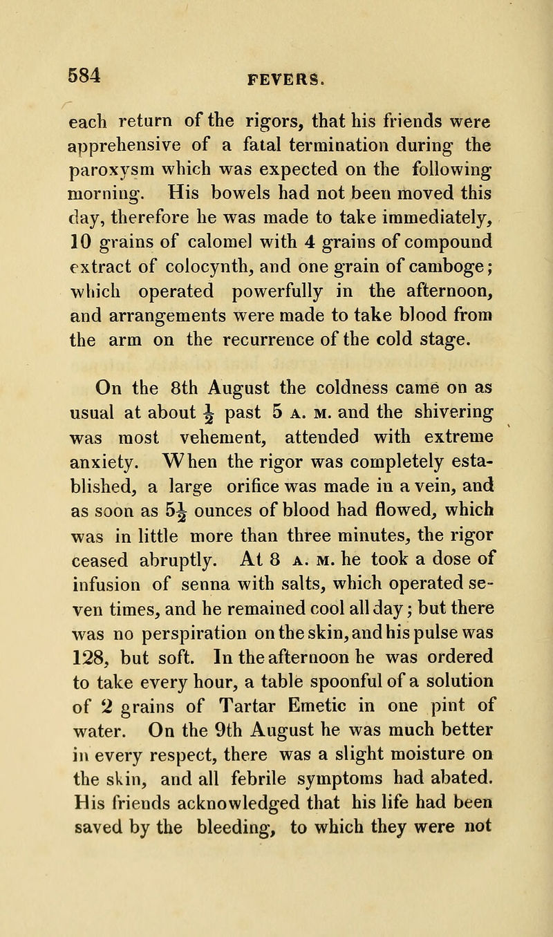 each return of the rigors, that his friends were apprehensive of a fatal termiaation during the paroxysm which was expected on the following morning. His bowels had not been moved this day, therefore he was made to take immediately, 10 grains of calomel with 4 grains of compound extract of colocynth, and one grain of camboge; wliich operated powerfully in the afternoon, and arrangements were made to take blood from the arm on the recurrence of the cold stage. On the 8th August the coldness came on as usual at about J past 5 a. m. and the shivering was most vehement, attended with extreme anxiety. When the rigor was completely esta- blished, a large orifice was made in a vein, and as soon as 5J ounces of blood had flowed, which was in little more than three minutes, the rigor ceased abruptly. At 8 a. m. he took a dose of infusion of senna with salts, which operated se- ven times, and he remained cool all day; but there was no perspiration on the skin, and his pulse was 128, but soft. In the afternoon he was ordered to take every hour, a table spoonful of a solution of *i grains of Tartar Emetic in one pint of water. On the 9th August he was much better in every respect, there was a slight moisture on the skin, and all febrile symptoms had abated. His friends acknowledged that his life had been saved by the bleeding, to which they were not