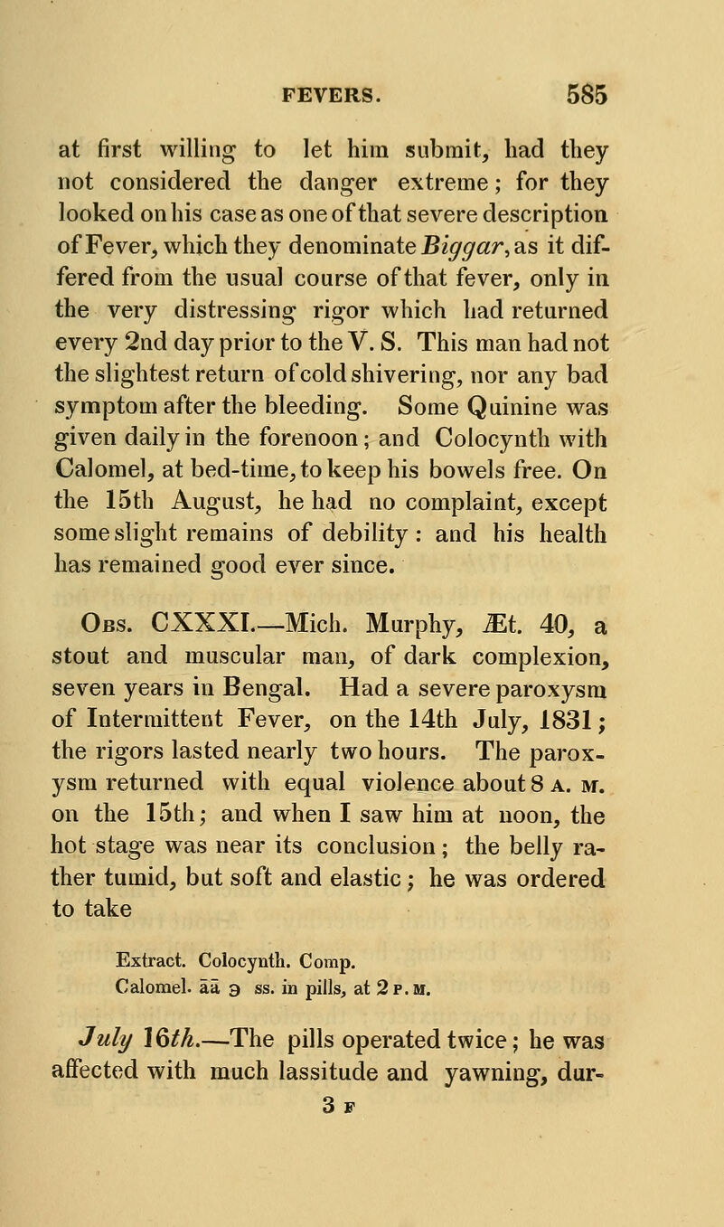 at first willing to let him submit, had they not considered the danger extreme; for they looked on his case as one of that severe description ofFever, which they denominate Bi^^ar, as it dif- fered from the usual course of that fever, only in the very distressing rigor which had returned every 2nd day prior to the V. S. This man had not the slightest return of cold shivering, nor any bad symptom after the bleeding. Some Quinine was given daily in the forenoon; and Colocynth with Calomel, at bed-time, to keep his bowels free. On the 15th August, he had no complaint, except some slight remains of debility: and his health has remained good ever since. Obs. CXXXI.—Mich. Murphy, Mi. 40, a stout and muscular man, of dark complexion, seven years in Bengal. Had a severe paroxysm of Intermittent Fever, on the 14th July, 1831; the rigors lasted nearly two hours. The parox- ysm returned with equal violence about 8 a. m. on the 15th; and when I saw him at noon, the hot stage was near its conclusion ; the belly ra- ther tumid, but soft and elastic; he was ordered to take Extract. Colocynth. Comp, Calomel, aa a ss. in pills, at 2 p.m. Jul^ IQtk.—The pills operated twice; he was affected with much lassitude and yawning, dur- 3f