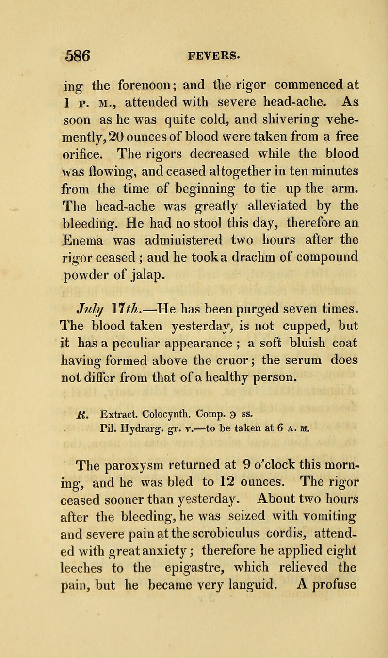 ing the forenoon; and tlie rigor commenced at 1 p. M., attended with severe head-ache. As soon as he was quite cold, and shivering vehe- mently, 20 ounces of blood were taken from a free orifice. The rigors decreased while the blood was flowing, and ceased altogether in ten minutes from the time of beginning to tie up the arm. The head-ache was greatly alleviated by the bleeding. He had no stool this day, therefore an Enema was administered two hours after the rigor ceased ; and he took a drachm of compound powder of jalap. July VIth.—He has been purged seven times. The blood taken yesterday, is not cupped, but it has a peculiar appearance ; a soft bluish coat having formed above the cruor; the serum does not differ from that of a healthy person. iJ. Exh'act. Colocynth. Comp. a ss. Pil. Hydrarg. gr. v.—to be taken at 6 A. m. The paroxysm returned at 9 o^clock this morn- ing, and he was bled to 12 ounces. The rigor ceased sooner than yesterday. About two hours after the bleeding, he was seized with vomiting and severe pain at the scrobiculus cordis, attend- ed with great anxiety; therefore he applied eight leeches to the epigastre, which relieved the pain, but he became very languid. A profuse