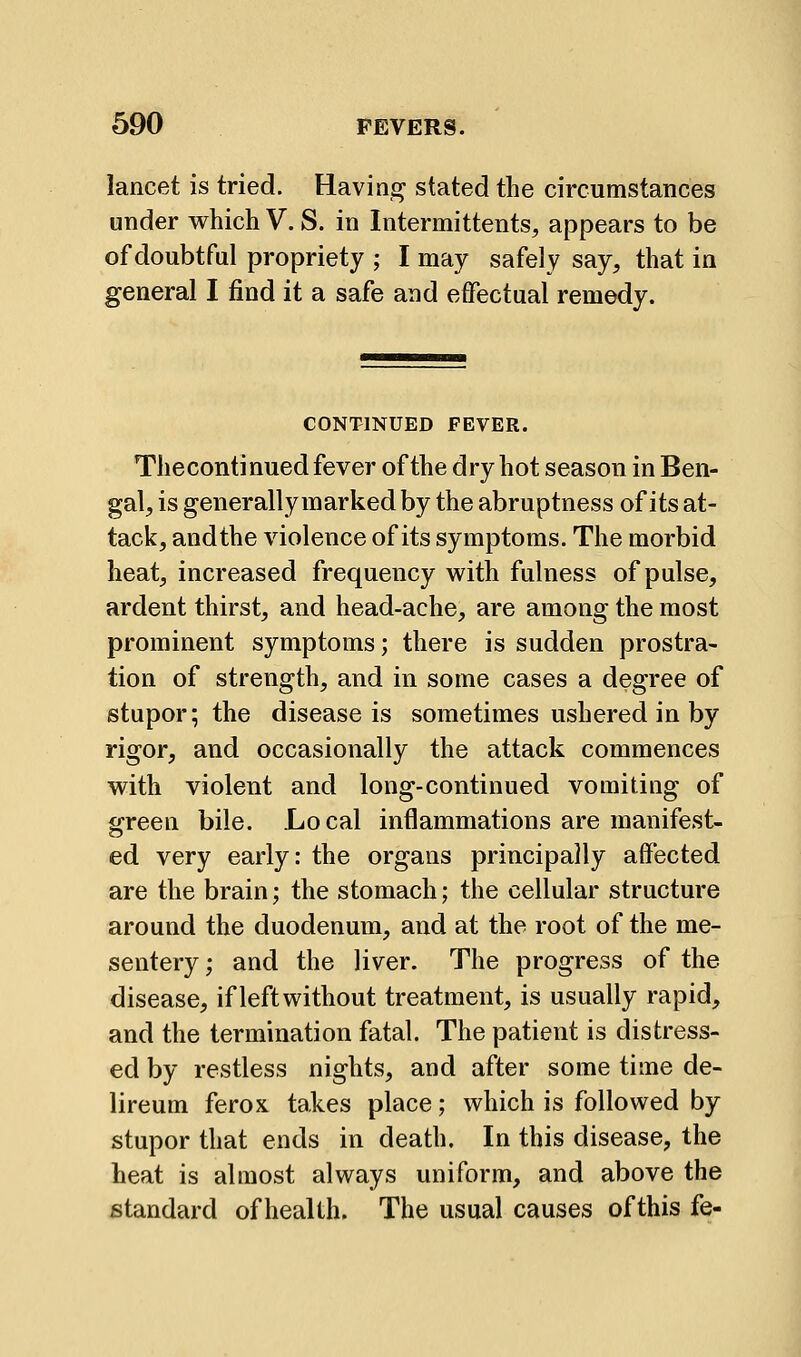 lancet is tried. Having stated the circumstances under which V. S. in Intermittents, appears to be of doubtful propriety ; I may safely say, that in general I find it a safe and effectual remedy. CONTINUED FEVER. Thecontinued fever of the dry hot season in Ben- gal, is generally marked by the abruptness of its at- tack, andthe violence of its symptoms. The morbid heat, increased frequency with fulness of pulse, ardent thirst, and head-ache, are among the most prominent symptoms; there is sudden prostra- tion of strength, and in some cases a degree of stupor; the disease is sometimes ushered in by rigor, and occasionally the attack commences with violent and long-continued vomiting of green bile. Local inflammations are manifest- ed very early: the organs principally affected are the brain; the stomach; the cellular structure around the duodenum, and at the root of the me- sentery ; and the liver. The progress of the disease, if left without treatment, is usually rapid, and the termination fatal. The patient is distress- ed by restless nights, and after some time de- lireum ferox takes place; which is followed by stupor that ends in death. In this disease, the heat is almost always uniform, and above the istandard of health. The usual causes ofthis fe-