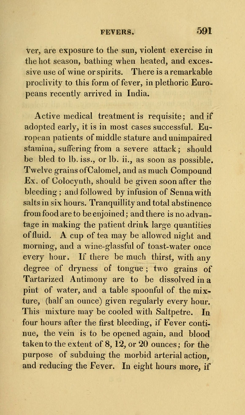 Ver, are exposure to the sun, violent exercise in the hot season, bathing when heated, and exces- sive use of wine or spirits. There is a remarkable proclivity to this form of fever, in plethoric Euro- peans recently arrived in India. Active medical treatment is requisite; and if adopted early, it is in most cases successful. Eu- ropean patients of middle stature and unimpaired stamina, suffering from a severe attack; should be bled to lb. iss., or lb. ii., as soon as possible. Twelve grains ofCalorael, and as much Compound Ex. of Colocynth, should be given soon after the bleeding; and followed by infusion of Senna with salts in six hours. Tranquillity and total abstinence from food are to be enjoined; and there is no advan- tage in making the patient drink large quantities of fluid. A cup of tea may be allowed night and morning, and a wine-glassful of toast-water once every hour. If there be much thirst, with any degree of dryness of tongue ; two grains of Tartarized Antimony are to be dissolved in a pint of water, and a table spoonful of the mix- ture, (half an ounce) given regularly every hour. This mixture may be cooled with Saltpetre. In four hours after the first bleeding, if Fever conti- nue, the vein is to be opened again, and blood taken to the extent of 8,12, or 20 ounces; for the purpose of subduing the morbid arterial action, and reducing the Fever. In eight hours more, if