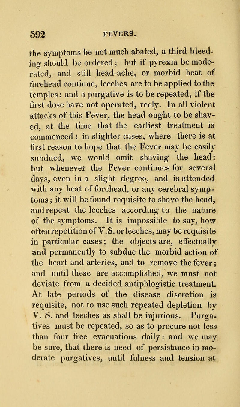 the symptoms be not much abated, a third bleed- ing should be ordered; but if pyrexia be mode- rated, and still head-ache, or morbid heat of forehead continue, leeches are to be applied to the temples: and a purgative is to be repeated, if the first dose have not operated, reely. In all violent attacks of this Fever, the head ought to be shav- ed, at the time that the earliest treatment is commenced : in slighter cases, where there is at first reason to hope that the Fever may be easily subdued, we Would omit shaving the head; but whenever the Fever continues for several days, even in a slight degree, and is attended with any heat of forehead, or any cerebral symp- toms ; it will be found requisite to shave the head, and repeat the leeches according to the nature of the symptoms. It is impossible to say, how often repetition of V.S. or leeches, may be requisite in particular cases; the objects are, effectually and permanently to subdue the morbid action of the heart and arteries, and to remove the fever; and until these are accomplished, we must not deviate from a decided antiphlogistic treatment. At late periods of the disease discretion is requisite, not to use such repeated depletion by V. S. and leeches as shall be injurious. Purga- tives must be repeated, so as to procure not less than four free evacuations daily: and we may be sure, that there is need of persistance in mo- derate purgatives, until fulness and tension at