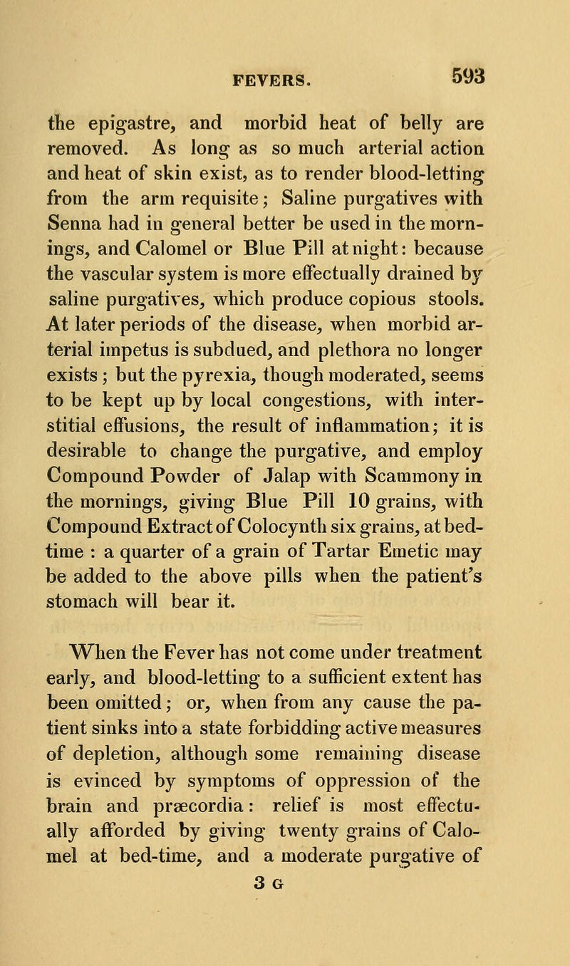 the epigastre, and morbid heat of belly are removed. As long as so much arterial action and heat of skin exist, as to render blood-letting from the arm requisite; Saline purgatives with Senna had in general better be used in the morn- ings, and Calomel or Blue Pill at night: because the vascular system is more elFectually drained by saline purgatives, which produce copious stools. At later periods of the disease, when morbid ar- terial impetus is subdued, and plethora no longer exists; but the pyrexia, though moderated, seems to be kept up by local congestions, with inter- stitial effusions, the result of inflammation; it is desirable to change the purgative, and employ Compound Powder of Jalap with Scammony in the mornings, giving Blue Pill 10 grains, with Compound Extract of Colocynth six grains, at bed- time : a quarter of a grain of Tartar Emetic may be added to the above pills when the patient's stomach will bear it. When the Fever has not come under treatment early, and blood-letting to a sufficient extent has been omitted; or, when from any cause the pa- tient sinks into a state forbidding active measures of depletion, although some remaining disease is evinced by symptoms of oppression of the brain and prsecordia: relief is most effectu- ally afforded by giving twenty grains of Calo- mel at bed-time, and a moderate purgative of 3 G