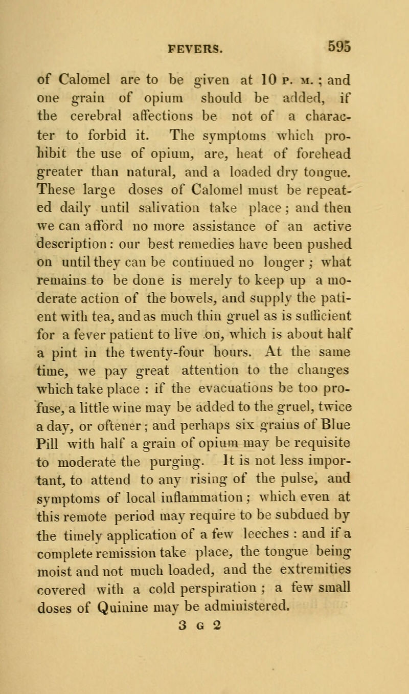 of Calomel are to be given at 10 p. m. ; and one grain of opium should be added, if the cerebral aftections be not of a charac- ter to forbid it. The symptoms which pro- hibit the use of opium, are, heat of forehead greater than natural, and a loaded dry tongue. These large doses of Calomel must be repeat- ed daily until salivation take place; and then we can afford no more assistance of an active description : our best remedies have been pushed on until thev can be continued no lono;er : what remains to be done is merely to keep up a mo- derate action of the bowels, and supply the pati- ent with tea^ and as much thin gruel as is sufficient for a fever patient to live on, whicli is about half a pint in the twenty-four hours. At the same time, we pay great attention to the changes which take place : if the evacuations be too pro- fuse, a little wine may be added to the gruel, twice a day, or oftener; and perhaps six grains of Blue Pill with half a grain of opium may be requisite to moderate the purging. It is not less impor- tant, to attend to any rising of the pulse, and symptoms of local inflammation ; which even at this remote period may require to be subdued by the timely application of a few leeches : and if a complete remission take place, the tongue being moist and not much loaded, and the extremities covered with a cold perspiration ; a few small doses of Quinine may be administered. 3 G 2