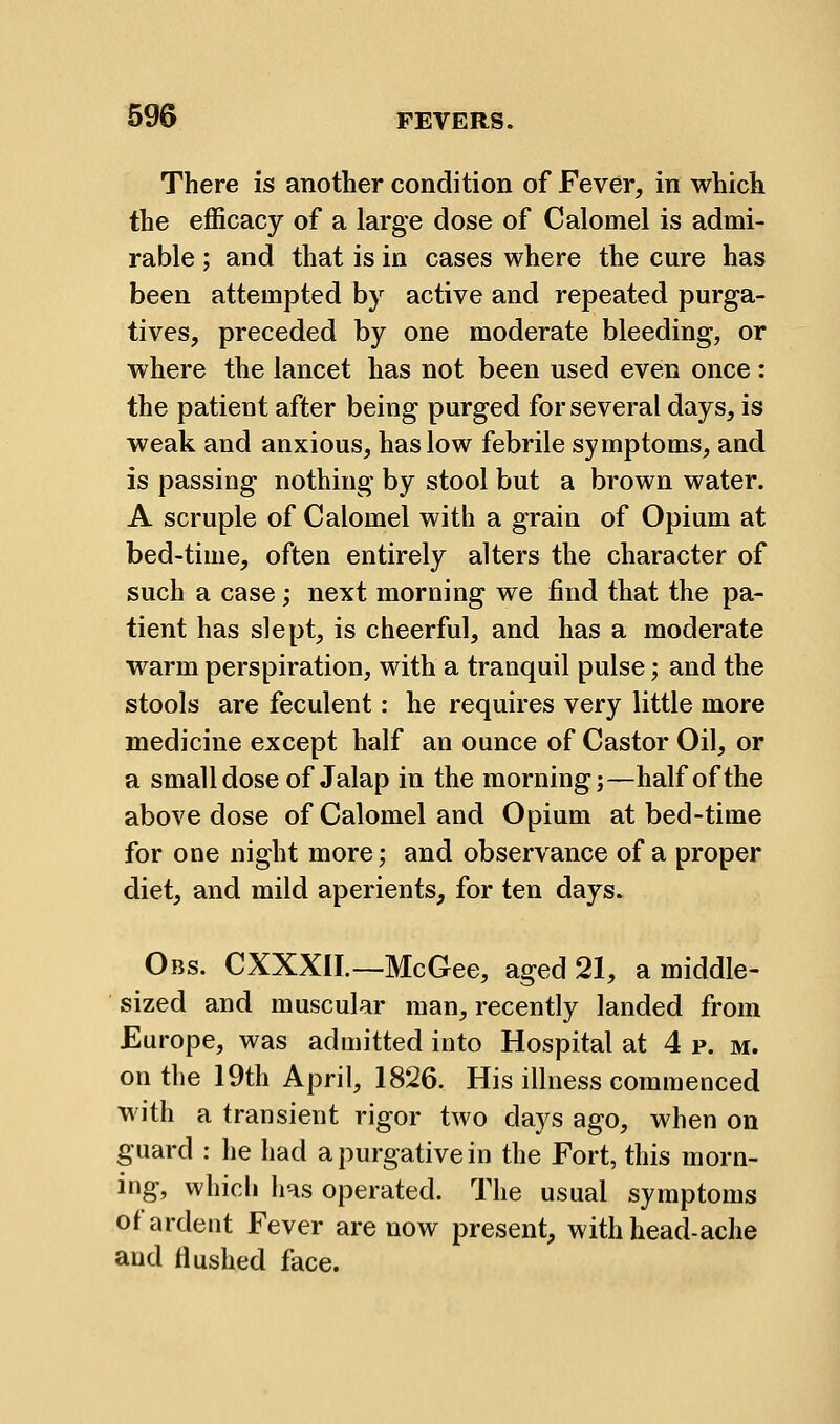 There is another condition of Fever, in which the efficacy of a large dose of Calomel is admi- rable ; and that is in cases where the cure has been attempted by active and repeated purga- tives, preceded by one moderate bleeding, or where the lancet has not been used even once : the patient after being purged for several days, is weak and anxious, has low febrile symptoms, and is passing nothing by stool but a brown water. A scruple of Calomel with a grain of Opium at bed-time, often entirely alters the character of such a case ,• next morning we find that the pa- tient has slept, is cheerful, and has a moderate warm perspiration, with a tranquil pulse; and the stools are feculent: he requires very little more medicine except half an ounce of Castor Oil, or a small dose of Jalap in the morning j—half of the above dose of Calomel and Opium at bed-time for one night more; and observance of a proper diet, and mild aperients, for ten days. Obs. CXXXII.—McGee, aged 21, a middle- sized and muscular man, recently landed from Europe, was admitted into Hospital at 4 p. m. on the 19th April, 18J26. His illness commenced with a transient rigor two days ago, when on guard ; he had a purgative in the Fort, this morn- ing, whicli has operated. The usual symptoms of ardent Fever are now present, with head-ache and Hushed face.