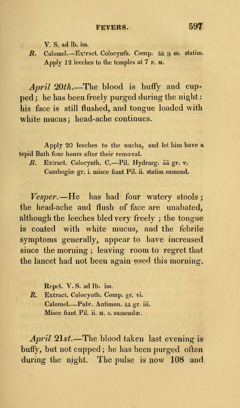 V. S. ad lb. iss. H. Calomel.—Exfract. Colocynth. Comp. aa 3 ss. statim. Apply 12 leeches to the temples at 7 p. m. April 20th.—The blood is buffy and cup- ped ; he has been freely purged during the night: his face is still flushed, and tongue loaded with white mucus; head-ache continues. Apply 20 leeches to the nucha, and let him have a tepid Bath four hours after their removal. R. Extract. Colocynth. C,—Pil. Hydrarg. aa gr. v. Cambogiae gr. i. misce fiant Pil. ii. statim sumend. Vesper.—He has had four watery stools ; the head-ache and flush of face are unabated, although the leeches bled very freely ; the tongue is coated with white mucus, and the febrile symptoms generally, appear to have increased since the morning ; leaving room to regret that the lancet had not been again used this morning. Repet. V. S. ad lb. iss. R. Extract. Colocynth. Comp. gr. vi. Calomel—Pulv. Antimon. aa gr. iii. Misce fiant Pil. ii. h. s. sumenda;. April ^Ist.—The blood taken last evening is buffy, but not cupped; he has been purged often during the night. The pulse is now 108 and