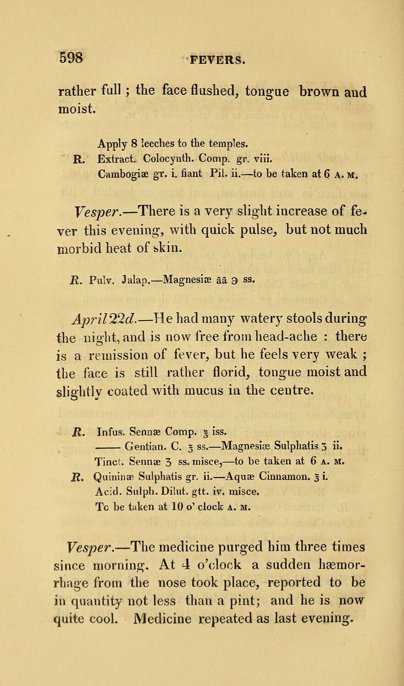 rather full; the face flushed, tongue brown and moist. Apply 8 leeches to the temples. R. Extract. Colocynth. Comp. gr. viii. Cambogiae gr. i. fiant Pil. ii.—to be taken at 6 A. m. Vesper.—There is a very slight increase of fe- ver this evening, with quick pulse, but not much morbid heat of skin. R. Pulv. Jalap.—Magnesiae aa 3 ss. April2^d.—He had many watery stools during the night, and is now free from head-ache : there is a remission of fever, but he feels very weak ; the face is still rather florid, tongue moist and slightly coated with mucus in the centre. R. Infus. Sennae Comp. § iss. Gentian. C. 5 ss.—Magnesias Sulphatis 3 ii. Tine':. Sennae 3 ss. misce,—to be taken at 6 a. m. R. Quininae Sulphatis gr. ii.—Aquae Cinnamon. 3 i. Acid. Sulpli. Dilut. gtt. iv. misce. Tc be taken at 10 o' clock a. m. Vesper.—The medicine purged him three times since morning. At 4 o'clock a sudden haemor- rhage from the nose took place, reported to be in quantity not less than a pint; and he is now quite cool. Medicine repeated as last evening.