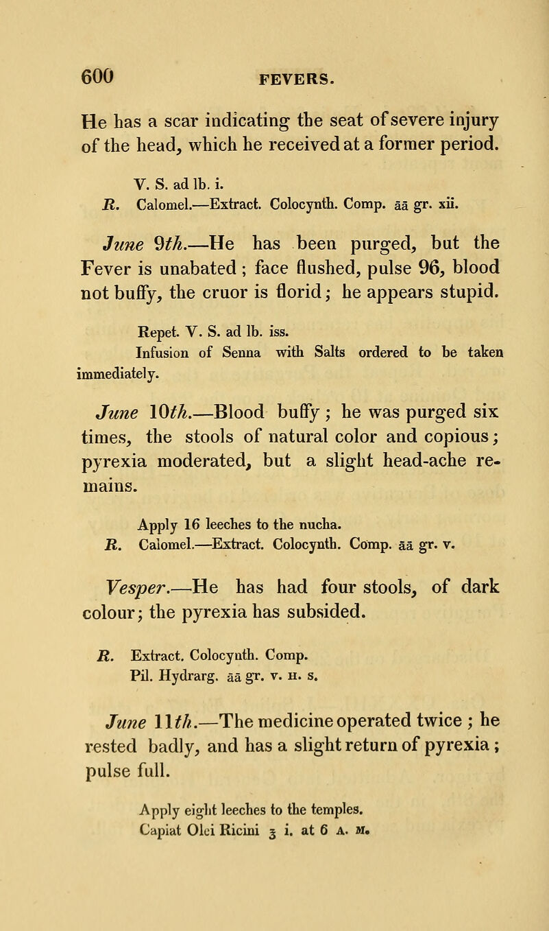 He has a scar indicating the seat of severe injury of the head, which he received at a former period. V. S. ad lb. i. R. Calomel.—Extract. Colocynth. Comp. aa gr. xii. June 9th.—He has been purged, but the Fever is unabated; face flushed, pulse 96, blood not buffy, the cruor is florid; he appears stupid. Repet. V. S. ad lb. iss. Infusion of Senna with Salts ordered to be taken immediately. June lOth.—Blood buffy ; he was purged six times, the stools of natural color and copious; pyrexia moderated, but a slight head-ache re- mains. Apply 16 leeches to the nucha. R. Calomel.—^Extract, Colocynth. Comp. aa gr. v. Vesper.—He has had four stools, of dark colour; the pyrexia has subsided. R. Extract. Colocynth. Comp. Pil. Hydrarg. aa gr. v. h. s. June llth.—The medicine operated twice ; he rested badly, and has a slight return of pyrexia; pulse full. Apply eight leeches to the temples. Capiat Oici Ricini 3 i. at 6 A. m.