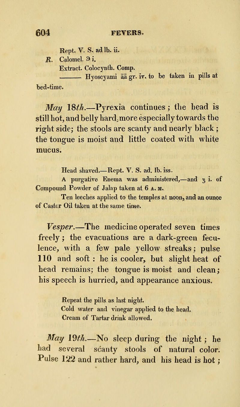 Rept. V. S. ad lb. ii. R. Calomel. 3 i. Extract. Colocynth. Comp. Hyoscyami aa gr. iv. to be taken in pills at bed-time. Ma^ ISik.—Pyrexia continues ,• llie bead is still hot, and belly hard, more especially towards the right side; the stools are scanty and nearly black; the tongue is moist and little coated with white mucus. Head shaved.—Rept. V. S. ad. lb. iss. A purgative Enema was administered,—and 5 I. of Compoimd Powder of Jalap taken at 6 a. m. Ten leeches applied to the temples at noon, and an ounce of Caster Oil taken at the same tinae. Vesper.—The medicine operated seven times freely; the evacuations are a dark-green fecu- lence, with a few pale yellow streaks; pulse 110 and soft ; he is cooler, but slight heat of head remains; the tongue is moist and clean; his speech is hurried, and appearance anxious. Repeat the pills as last night. Cold water and vinegar applied to the head. Cream of Tartar drink allowed. Ma^ l9fL—No sleep during the night; he had several scanty stools of natural color. Pulse V22 and rather hard, and his head is hot;