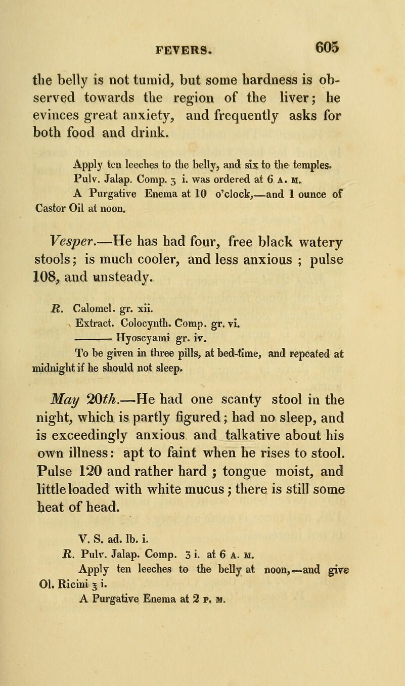 the belly is not tumid, but some hardness is ob- served towards the region of the liver; be evinces great anxiety, and frequently asks for both food and drink. Apply ten leeches to tlie belly, and six to tbe temples. Pulv. Jalap. Comp. 3 i. was ordered at 6 A. m, A Purgative Enema at 10 o'clock,—and 1 ounce of Castor Oil at noon. Vesper.—He has had four, free black watery stools; is much cooler, and less anxious ; pulse 108, and unsteady. R. Calomel, gr. xii. . Extract. Colocynth. Comp. gr. vi. ■ Hyoscyarni gr. iv. To be given in three pills, at bed-time, and repeated at midnight if he should not sleep. Mai/ 20fh.—He had one scanty stool in the night, which is partly figured; had no sleep, and is exceedingly anxious and talkative about his own illness; apt to faint when he rises to stool. Pulse 120 and rather hard ; tongue moist, and Kttle loaded with white mucus; there is still some heat of head. V. S. ad. lb. i. R. Pulv. Jalap. Comp. 3 i. at 6 A. m. Apply ten leeches to the belly at noon,—-and give 01. Ricini 5 i. A Purgative Enema at 2 p. m.