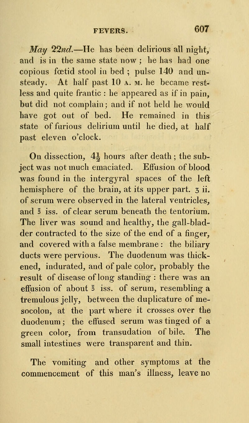 May 22nd.—He has been delirious all night, and is in the same state now ; he has had one copious foetid stool in bed ; pulse 140 and un- steady. At half past 10 a. m. he became rest- less and quite frantic : he appeared as if in pain, but did not complain; and if not held he would have got out of bed. He remained in this state of furious delirium until he died, at half past eleven o'clock. On dissection, 4J hours after death ; the sub- ject was not much emaciated. Effusion of blood was found in the intergyral spaces of the left hemisphere of the brain, at its upper part. 3 ii. of serum were observed in the lateral ventricles, and S iss. of clear serum beneath the tentorium. The liver was sound and healthy, the gall-blad- der contracted to the size of the end of a finger, and covered with a false membrane : the biliary ducts were pervious. The duodenum was thick- ened, indurated, and of pale color, probably the result of disease of long standing : there was an effusion of about I iss. of serum, resembling a tremulous jelly, between the duplicature of me- socolon, at the part where it crosses over the duodenum; the effused serum was tinged of a green color, from transudation of bile. The small intestines were transparent and thin. The vomiting and other symptoms at the commencement of this man^s illness, leave no