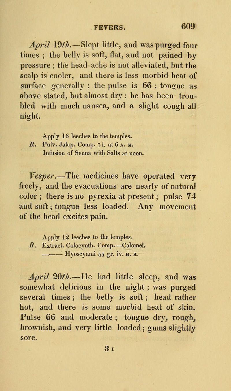 April X^th.—Slept little, and was purged four times ; the belly is soft, flat, and not pained by pressure ; the head-ache is not alleviated, but the scalp is cooler, and (here is less morbid heat of surface generally ; the pulse is 66 ; tongue as above stated, but almost dry: he has been trou- bled with much nausea, and a slight cough all night. Apply 16 leecbes to the temples. R. Pulv. Jalap. Comp- 3 i. at 6 A. m. Infusion of Senna with Salts at noon. Vesper.—The medicines have operated very freely, and the evacuations are nearly of natural color ; there is no pyrexia at present; pulse 74 and soft; tongue less loaded. Any movement of the head excites pain. Apply 12 leeches to tlie temples. R. Extract. Colocynth. Comp.—Calomel. Hyoscyami aa gr. iv. h. s. April 20t/i.—He had little sleep, and was somewhat delirious in the night; was purged several times; the belly is soft; head rather hot, and there is some morbid heat of skin. Pulse 66 and moderate ; tongue dry, rough, brownish, and very little loaded; gums slightly sore. 3i
