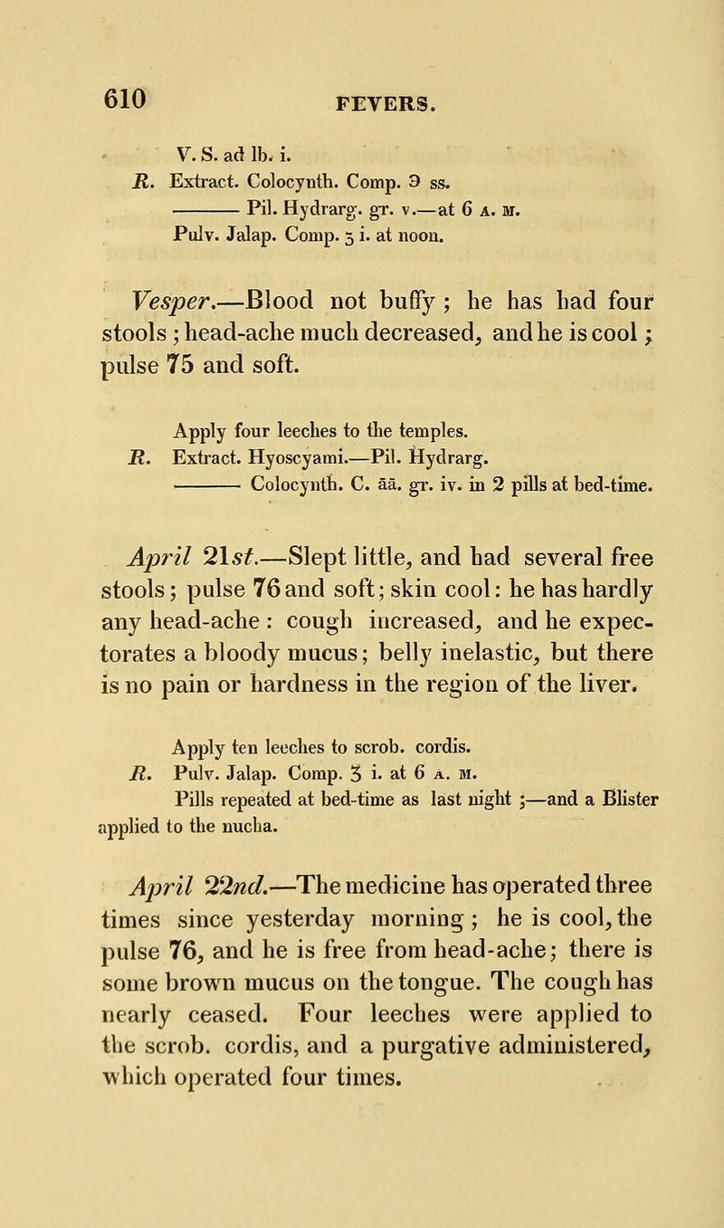 V.S.adlb.i. R. Extract. Colocynth. Comp. 3 ss. Pil. Hydrarg. gr. v.—at 6 a. m. Pulv. Jalap. Comp. 3 i. at noon. Vesper.—Blood not buffy; he has had four stools ; head-ache much decreased, and he is cool; pulse 75 and soft. Apply four leeches to the temples, R. Extract. Hyoscyami—Pil. Hydrarg. ' Colocynth. C. aa. gr. iv. in 2 pills at bed-time. April 2lst.—Slept little, and had several free stools; pulse 76 and soft; skin cool: he has hardly any head-ache : cough increased, and he expec- torates a bloody mucus; belly inelastic, but there is no pain or hardness in the region of the liver. Apply ten leeches to scrob. cordis. R. Pulv. Jalap. Comp. 3 i* at 6 a. m. Pills repeated at bed-time as last night ;—and a Blister applied to the nucha. April 22nd.—The medicine has operated three times since yesterday morning ; he is cool, the pulse 76, and he is free from head-ache; there is some brown mucus on the tongue. The cough has nearly ceased. Four leeches were applied to the scrob. cordis, and a purgative administered, which operated four times.
