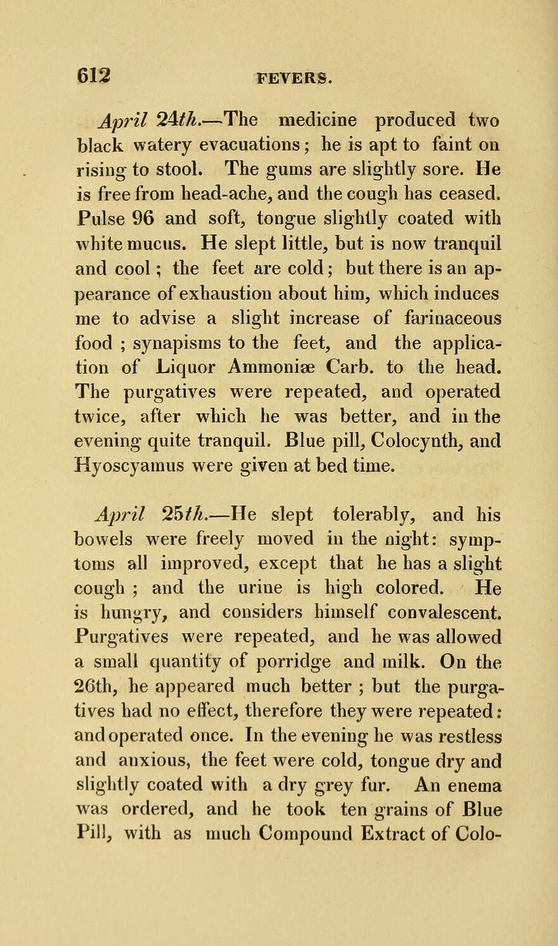 April 2^th.—The medicine produced two black watery evacuations; he is apt to faint on rising to stool. The gums are slightly sore. He is free from head-ache, and the cough has ceased. Pulse 96 and soft, tongue slightly coated with white mucus. He slept little, but is now tranquil and cool; the feet are cold; but there is an ap- pearance of exhaustion about him, which induces me to advise a slight increase of farinaceous food ; synapisms to the feet, and the applica- tion of Liquor Ammonise Carb. to the head. The purgatives were repeated, and operated twice, after which he was better, and in the evening quite tranquil. Blue pill, Colocynth, and Hyoscyamus were given at bed time. April 2^th.—He slept tolerably, and his bowels were freely moved in the night: symp- toms all improved, except that he has a slight cough ; and the urine is high colored. He is hungry, and considers himself convalescent. Purgatives were repeated, and he was allowed a small quantity of porridge and milk. On the 26th, he appeared much better ; but the purga- tives had no effect, therefore they were repeated: and operated once. In the evening he was restless and anxious, the feet were cold, tongue dry and slightly coated with a dry grey fur. An enema was ordered, and he took ten grains of Blue Pill, with as much Compound Extract of Colo-