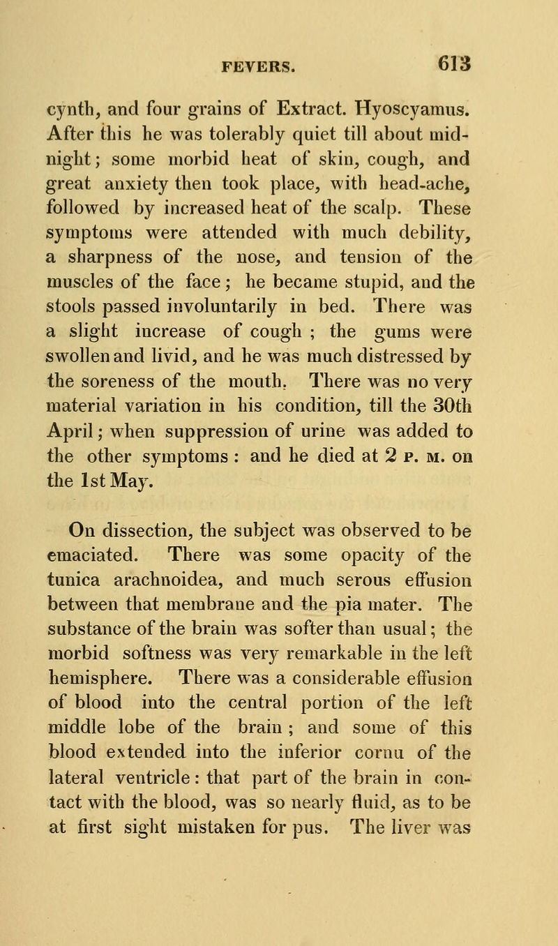 cynth, and four grains of Extract. Hyoscyamus. After this he was tolerably quiet till about mid- night ; some morbid heat of skin, cough, and great anxiety then took place, with head-ache, followed by increased heat of the scalp. These symptoms were attended with much debility, a sharpness of the nose, and tension of the muscles of the face; he became stupid, and the stools passed involuntarily in bed. There was a slight increase of cough ; the gums were swollen and livid, and he was much distressed by the soreness of the mouth, There was no very material variation in his condition, till the 30th April; when suppression of urine was added to the other symptoms : and he died at 2 p. m. on the 1st May. On dissection, the subject was observed to be emaciated. There was some opacity of the tunica arachnoidea, and much serous effusion between that membrane and the pia mater. The substance of the brain was softer than usual; the morbid softness was very remarkable in the left hemisphere. There was a considerable effusion of blood into the central portion of the left middle lobe of the brain ; and some of this blood extended into the inferior cornu of the lateral ventricle : that part of the brain in con- tact with the blood, was so nearly fluid, as to be at first sight mistaken for pus. The liver was