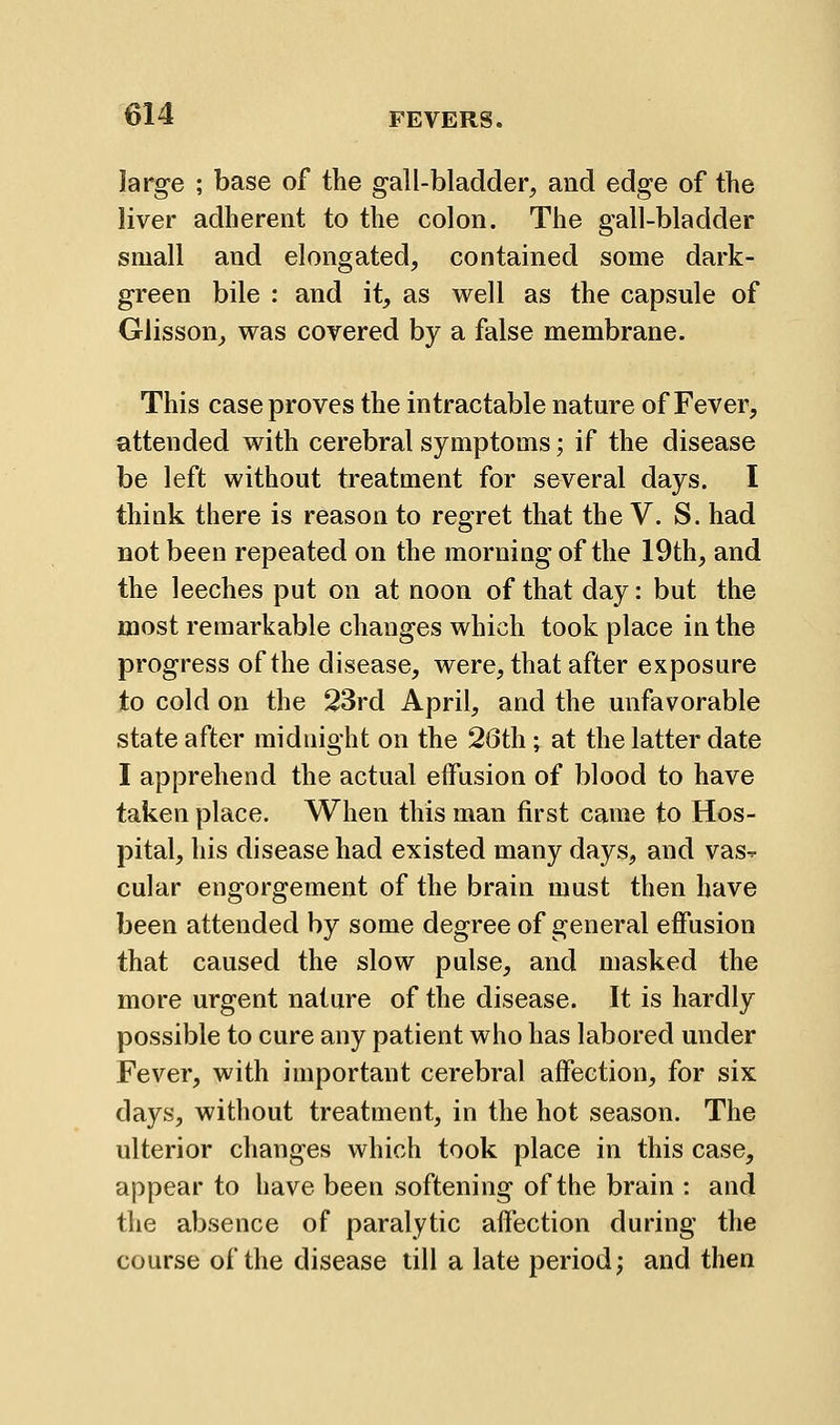 large ; base of the gall-bladder, and edge of the liver adherent to the colon. The gall-bladder small and elongated, contained some dark- green bile : and it, as well as the capsule of Glisson, was covered by a false membrane. This case proves the intractable nature of Fever, attended with cerebral symptoms; if the disease be left without treatment for several days. I think there is reason to regret that the V. S. had not been repeated on the morning of the 19th, and the leeches put on at noon of that day: but the most remarkable changes which took place in the progress of the disease, were, that after exposure to cold on the 23rd April, and the unfavorable state after midnight on the 26th; at the latter date I apprehend the actual effusion of blood to have taken place. When this man first came to Hos- pital, his disease had existed many days, and vas^ cular engorgement of the brain must then have been attended by some degree of general effusion that caused the slow pulse, and masked the more urgent nature of the disease. It is hardly possible to cure any patient who has labored under Fever, with important cerebral affection, for six days, without treatment, in the hot season. The ulterior changes which took place in this case, appear to have been softening of the brain : and the absence of paralytic affection during the course of the disease till a late period; and then