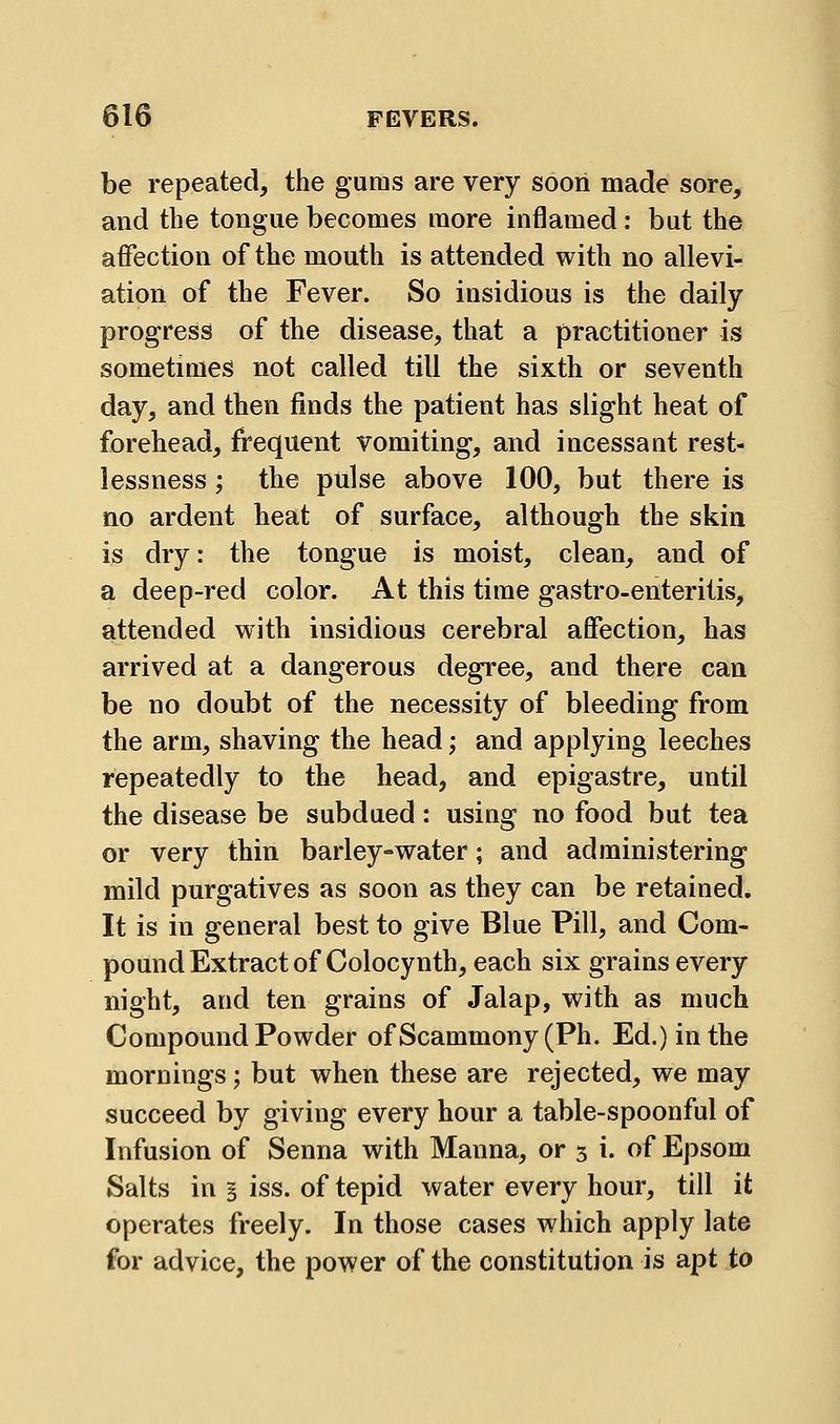 be repeated, the gums are very sooii made sore, and the tongue becomes more inflamed: but the affection of the mouth is attended with no allevi- ation of the Fever. So insidious is the daily progress of the disease, that a practitioner is sometimes not called till the sixth or seventh day, and then finds the patient has slight heat of forehead, frequent vomiting, and incessant rest- lessness ; the pulse above 100, but there is no ardent heat of surface, although the skin is dry: the tongue is moist, clean, and of a deep-red color. At this time gastro-enteritis, attended with insidious cerebral affection, has arrived at a dangerous degree, and there can be no doubt of the necessity of bleeding from the arm, shaving the head; and applying leeches repeatedly to the head, and epigastre, until the disease be subdued: using no food but tea or very thin barley-water; and administering mild purgatives as soon as they can be retained. It is in general best to give Blue Pill, and Com- pound Extract of Colocynth, each six grains every night, and ten grains of Jalap, with as much Compound Powder of Scammony (Ph. Ed.) in the mornings; but when these are rejected, we may succeed by giving every hour a table-spoonful of Infusion of Senna with Manna, or 3 i. of Epsom Salts in § iss. of tepid water every hour, till it operates freely. In those cases which apply late for advice, the power of the constitution is apt to