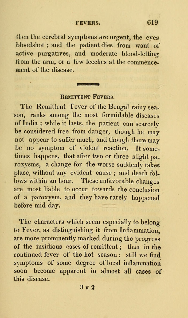 then the cerebral symptoms are urgent, the eyes bloodshot; and the patient dies from want of active purgatives, and moderate blood-letting from the arm, or a few leeches at the commence- meiit of the disease. Remittent Fevers. The Remittent Fever of the Bengal rainy sea- son, ranks among the most formidable diseases of India ; while it lasts, the patient can scarcely be considered free frotn danger, though he may not appear to suffer much, and though there may be no symptom of violent reaction. It some- times happens, that after two or three slight pa- roxysms, a change for the worse suddenly takes place, without any evident cause ; and death fol- lows within an hour. These unfavorable changes are most liable to occur towards the conclusion of a paroxysm, and they have rarely happened before mid-day. The characters which seem especially to belong to Fever, as distinguishing it from Inflammation, are more prominently marked during the progress of the insidious cases of remittent; than in the continued fever of the hot season : still we find symptoms of some degree of local inflammation soon become apparent in almost all cases of this disease. 3k2