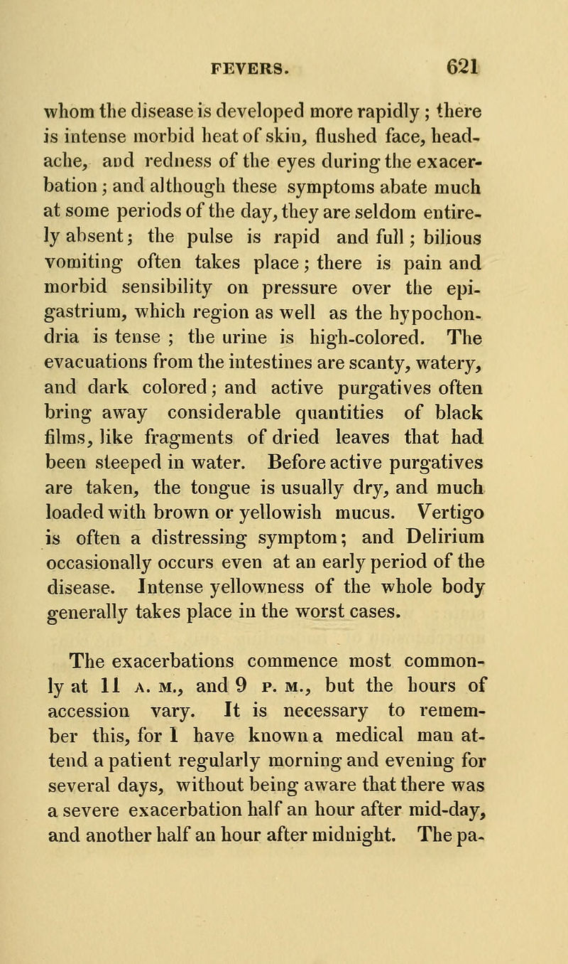 whom the disease is developed more rapidly ; there is intense morbid heat of skin, flushed face, head- ache, and redness of the eyes during the exacer- bation ; and although these symptoms abate much at some periods of the day, they are seldom entire- ly absent -, the pulse is rapid and full; bilious vomiting often takes place; there is pain and morbid sensibility on pressure over the epi- gastrium, which region as well as the hypochon- dria is tense ; the urine is high-colored. The evacuations from the intestines are scanty, watery, and dark colored; and active purgatives often bring away considerable quantities of black films, like fragments of dried leaves that had been steeped in water. Before active purgatives are taken, the tongue is usually dry, and much loaded with brown or yellowish mucus. Vertigo is often a distressing symptom; and Delirium occasionally occurs even at an early period of the disease. Intense yellowness of the whole body generally takes place in the worst cases. The exacerbations commence most common- ly at 11 A. M., and 9 p. m., but the hours of accession vary. It is necessary to remem- ber this, for 1 have known a medical man at- tend a patient regularly morning and evening for several days, without being aware that there was a severe exacerbation half an hour after mid-day, and another half an hour after midnight. The pa-