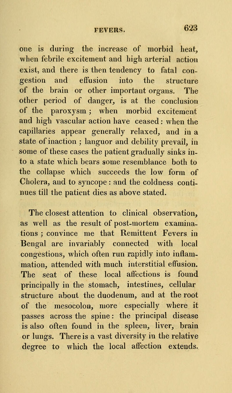 one is during the increase of morbid heat, when febrile excitement and high arterial action exist, and there is then tendency to fatal con- gestion and effusion into the structure of the brain or other important organs. The other period of danger, is at the conclusion of the paroxysm; when morbid excitement and high vascular action have ceased: when the capillaries appear generally relaxed, and in a state of inaction ; languor and debility prevail, in some of these cases the patient gradually sinks in- to a state which bears some resemblance both to the collapse which succeeds the low form of Cholera, and to syncope : and the coldness conti- nues till the patient dies as above stated. The closest attention to clinical observation, as well as the result of post-mortem examina- tions ; convince me that Remittent Fevers in Bengal are invariably connected with local congestions, which often run rapidly into inflam- mation, attended with much interstitial effusion. The seat of these local affections is found principally in the stomach, intestines, cellular structure about the duodenum, and at the root of the mesocolon, more especially where it passes across the spine: the principal disease is also often found in the spleen, liver, brain or lungs. There is a vast diversity in the relative degree to which the local affection extends.