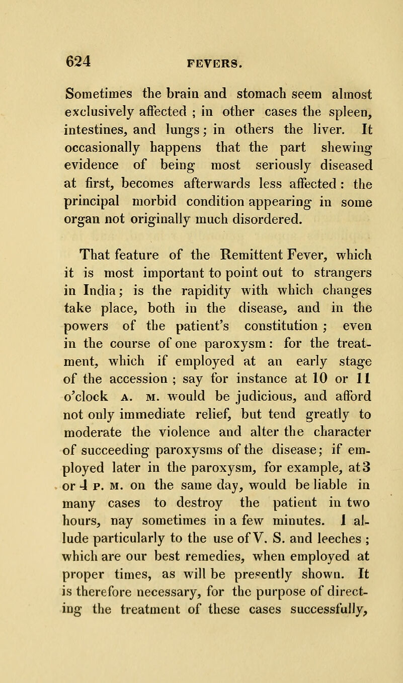 Sometimes the brain and stomach seem ahnost exclusively affected ; in other cases the spleen, intestines, and lungs; in others the liver. It occasionally happens that the part shewing evidence of being most seriously diseased at tirst, becomes afterwards less affected : the principal morbid condition appearing in some organ not originally much disordered. That feature of the Remittent Fever, which it is most important to point out to strangers in India; is the rapidity with which changes take place, both in the disease, and in the powers of the patient's constitution ; even in the course of one paroxysm: for the treat- ment, which if employed at an early stage of the accession ; say for instance at 10 or 11 o'clock A. M. w^ould be judicious, and afford not only immediate relief, but tend greatly to moderate the violence and alter the character of succeeding paroxysms of the disease; if em- ployed later in the paroxysm, for example, at 3 or 4 p. M. on the same day, would be liable in many cases to destroy the patient in two hours, nay sometimes in a few minutes. 1 al- lude particularly to the use of V. S. and leeches ; which are our best remedies, when employed at proper times, as will be presently shown. It is therefore necessary, for the purpose of direct- ing the treatment of these cases successfully.