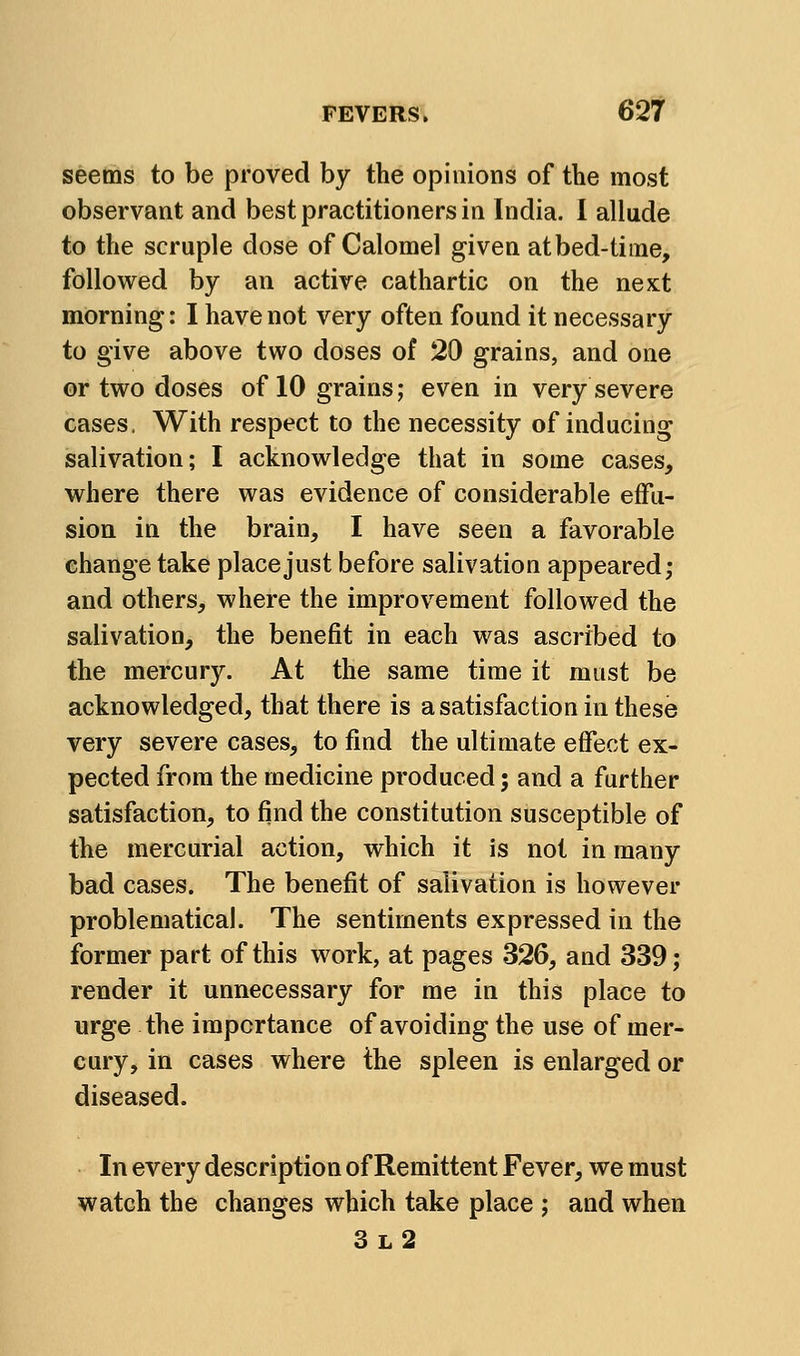 seems to be proved by the opinions of the most observant and best practitioners in India. 1 allude to the scruple dose of Calomel given at bed-time, followed by an active cathartic on the next morning: I have not very often found it necessary to give above two doses of 20 grains, and one or two doses of 10 grains; even in very severe cases, With respect to the necessity of inducing salivation; I acknowledge that in some cases, where there was evidence of considerable effu- sion in the brain, I have seen a favorable change take place just before salivation appeared; and others, where the improvement followed the salivation, the benefit in each was ascribed to the mercury. At the same time it must be acknowledged, that there is a satisfaction in these very severe cases, to find the ultimate effect ex- pected from the medicine produced; and a further satisfaction, to find the constitution susceptible of the mercurial action, which it is not in many bad cases. The benefit of salivation is however problematical. The sentiments expressed in the former part of this work, at pages 326, and 339; render it unnecessary for me in this place to urge the importance of avoiding the use of mer- cury, in cases where ihe spleen is enlarged or diseased. In every description of Remittent Fever, we must watch the changes which take place ; and when 3l2