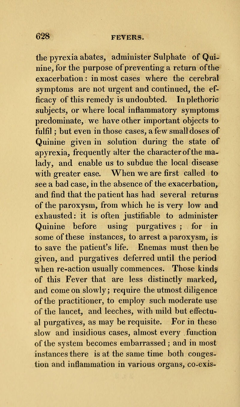 the pyrexia abates, administer Sulphate of Qui- nine, for the purpose of preventing a return of the exacerbation: in most cases where the cerebral symptoms are not urgent and continued, the ef- ficacy of this remedy is undoubted. In plethoric subjects, or where local inflammatory symptoms predominate, we have other important objects to fulfil; but even in those cases, a few small doses of Quinine given in solution during the state of apyrexia, frequently alter the character of the ma- lady, and enable us to subdue the local disease with greater ease. When we are first called to see a bad case, in the absence of the exacerbation, and find that the patient has had several returns of the paroxysm, from which he is very low and exhausted: it is often justifiable to administer Quinine before using purgatives ; for in some of these instances, to arrest a paroxysm, is to save the patienf s life. Enemas must then be given, and purgatives deferred until the period when re-action usually commences. Those kinds of this Fever that are less distinctly marked, and come on slowly; require the utmost diligence of the practitioner, to employ such moderate use of the lancet, and leeches, with mild but effectu- al purgatives, as may be requisite. For in these slow and insidious cases, almost every function of the system becomes embarrassed; and in most instances there is at the same time both conges- tion and inflammation in various organs, co-exis-