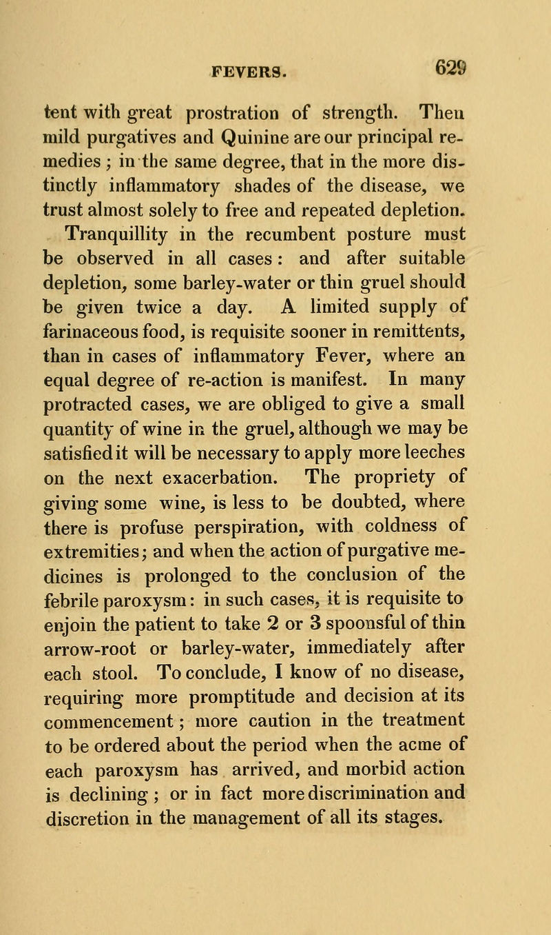 tent with great prostration of strength. Then mild purgatives and Quinine are our principal re- medies ; in the same degree, that in the more dis- tinctly inflammatory shades of the disease, we trust almost solely to free and repeated depletion. Tranquillity in the recumbent posture must be observed in all cases: and after suitable depletion, some barley-water or thin gruel should be given twice a day. A limited supply of farinaceous food, is requisite sooner in remittents, than in cases of inflammatory Fever, where an equal degree of re-action is manifest. In many protracted cases, we are obliged to give a small quantity of wine in the gruel, although we may be satisfied it will be necessary to apply more leeches on the next exacerbation. The propriety of giving some wine, is less to be doubted, where there is profuse perspiration, with coldness of extremities; and when the action of purgative me- dicines is prolonged to the conclusion of the febrile paroxysm: in such cases, it is requisite to enjoin the patient to take 2 or 3 spoonsful of thin arrow-root or barley-water, immediately after each stool. To conclude, I know of no disease, requiring more promptitude and decision at its commencement; more caution in the treatment to be ordered about the period when the acme of each paroxysm has arrived, and morbid action is declining ; or in fact more discrimination and discretion in the management of all its stages.