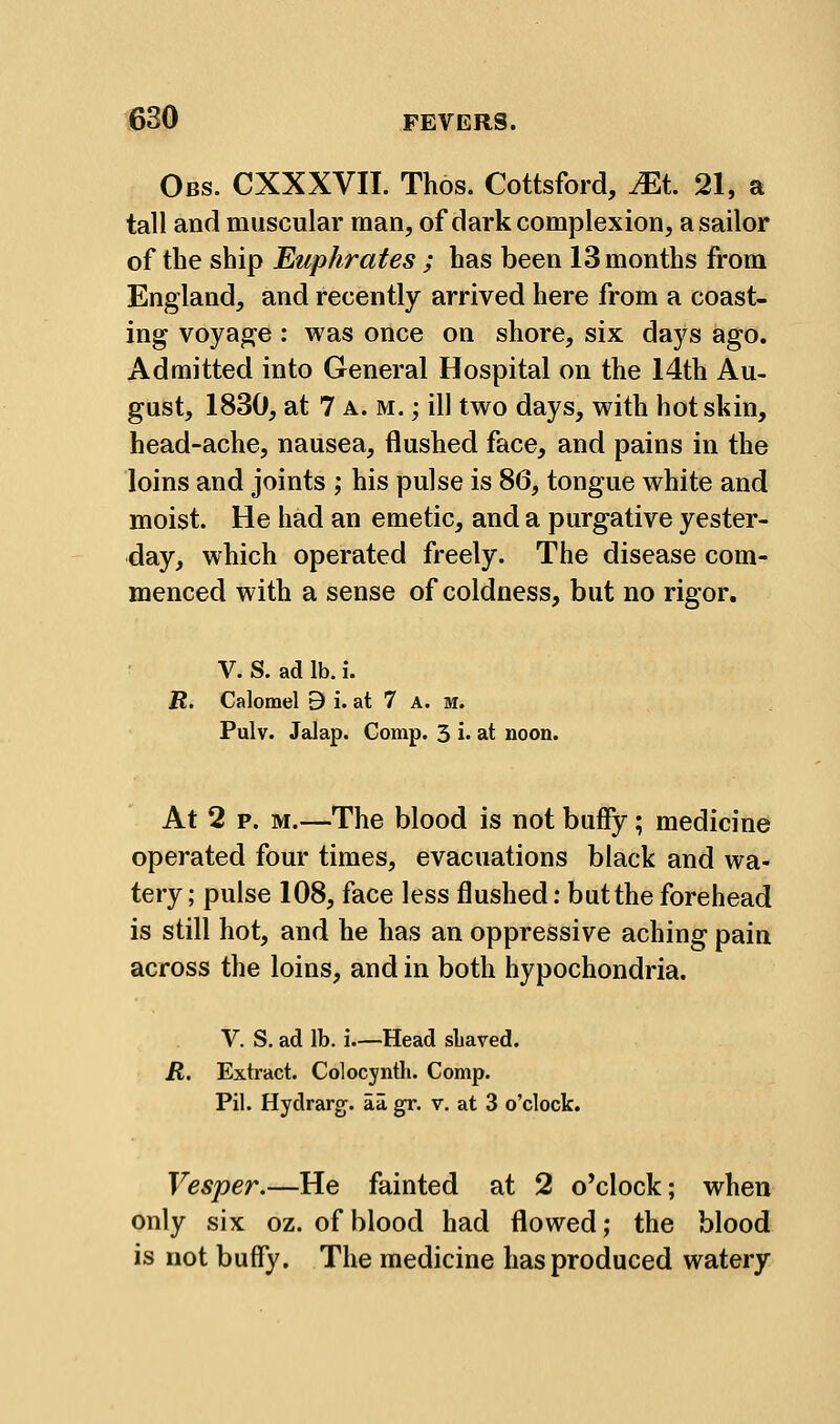 Obs. CXXXVII. Thos. Cottsford, Mt 21, a tall and muscular man, of dark complexion, a sailor of the ship Euphrates ; has been 13 months from England, and recently arrived here from a coast- ing voyage: was once on shore, six days ago. Admitted into General Hospital on the 14th Au- gust, 1830, at 7 A. M.; ill two days, with hot skin, head-ache, nausea, flushed face, and pains in the loins and joints ; his pulse is 86, tongue white and moist. He had an emetic, and a purgative yester- day, which operated freely. The disease com- menced with a sense of coldness, but no rigor, V. S. ad lb. i. R, Calomel 9 i. at 7 A. m. Pulv. Jalap. Comp. 3 i. at noon. At 2 P. M.—The blood is not buify; medicine operated four times, evacuations black and wa- tery ; pulse 108, face less flushed: butthe forehead is still hot, and he has an oppressive aching pain across the loins, and in both hypochondria. V. S. ad lb. i.—Head sliaved. R. Extract. Colocyntli. Comp. Pil. Hydrarg. aa gr. v. at 3 o'clock. Vesper.—He fainted at 2 o'clock; when only six oz. of blood had flowed; the blood is not buffy. The medicine has produced watery