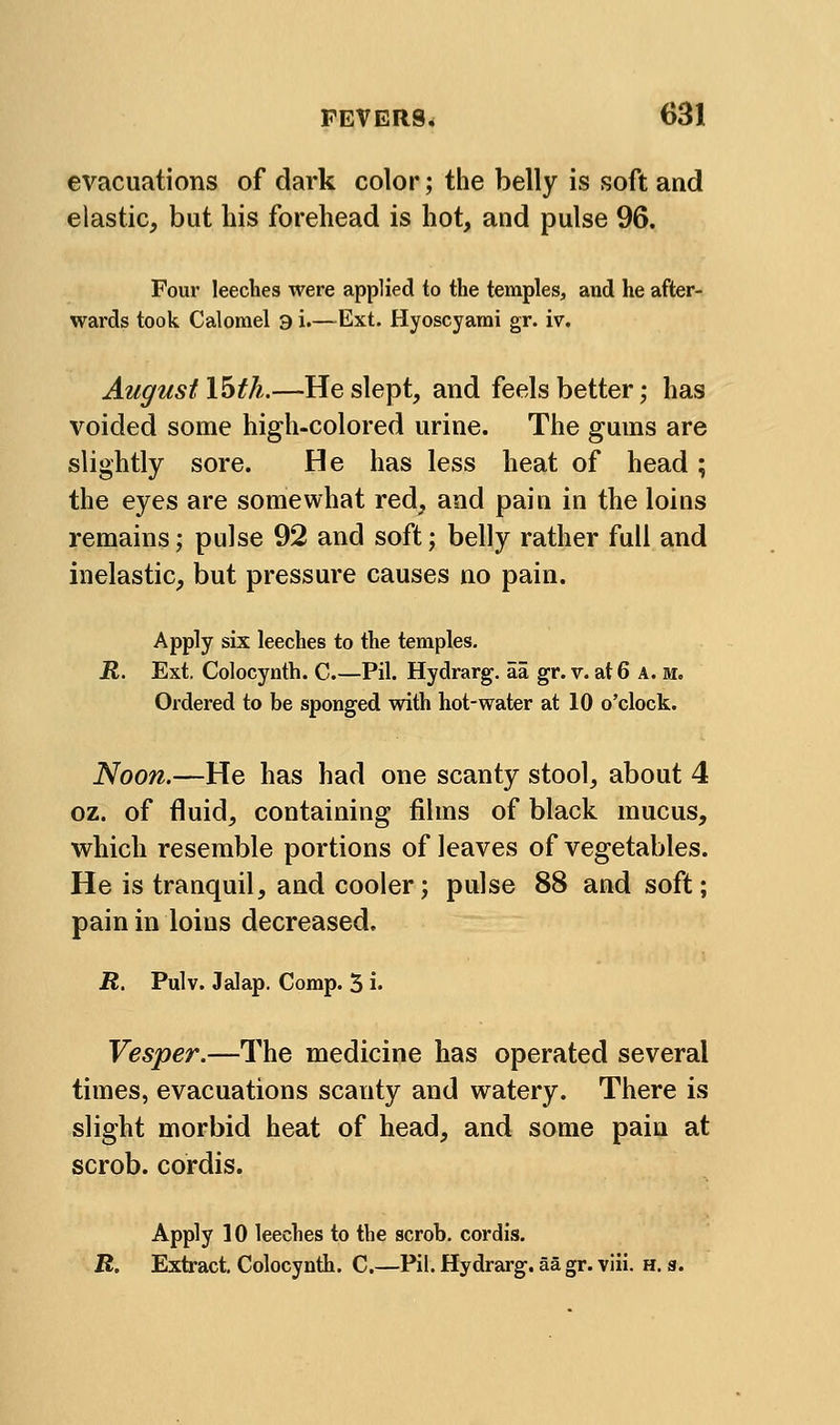 evacuations of dark color; the belly is soft and elastic, but his forehead is hot, and pulse 96. Four leeches were applied to the temples, and he after- wards took Calomel 9 i.—Ext. Hyoscyarai gr. iv. August \^th.—He slept, and feels better; has voided some high-colored urine. The gums are slightly sore. He has less heat of head ; the eyes are somewhat red, and pain in the loins remains; pulse 92 and soft; belly rather full and inelastic, but pressure causes no pain. Apply six leeches to the temples, ii. Ext, Colocynth. C.—Pil. Hydrarg. aa gr. v. at 6 A. m. Ordered to be sponged with hot-water at 10 o'clock. Noon.—He has had one scanty stool, about 4 oz. of fluid, containing films of black mucus, which resemble portions of leaves of vegetables. He is tranquil, and cooler; pulse 88 and soft; pain in loins decreased, R. Pulv. Jalap. Comp. 5 i- Vesper.—The medicine has operated several times, evacuations scanty and watery. There is slight morbid heat of head, and some pain at scrob. cordis. Apply 10 leeches to the scrob. cordis. R. Extract, Colocynth, C.—Pil. Hydrarg. aa gr. viii. h. s.