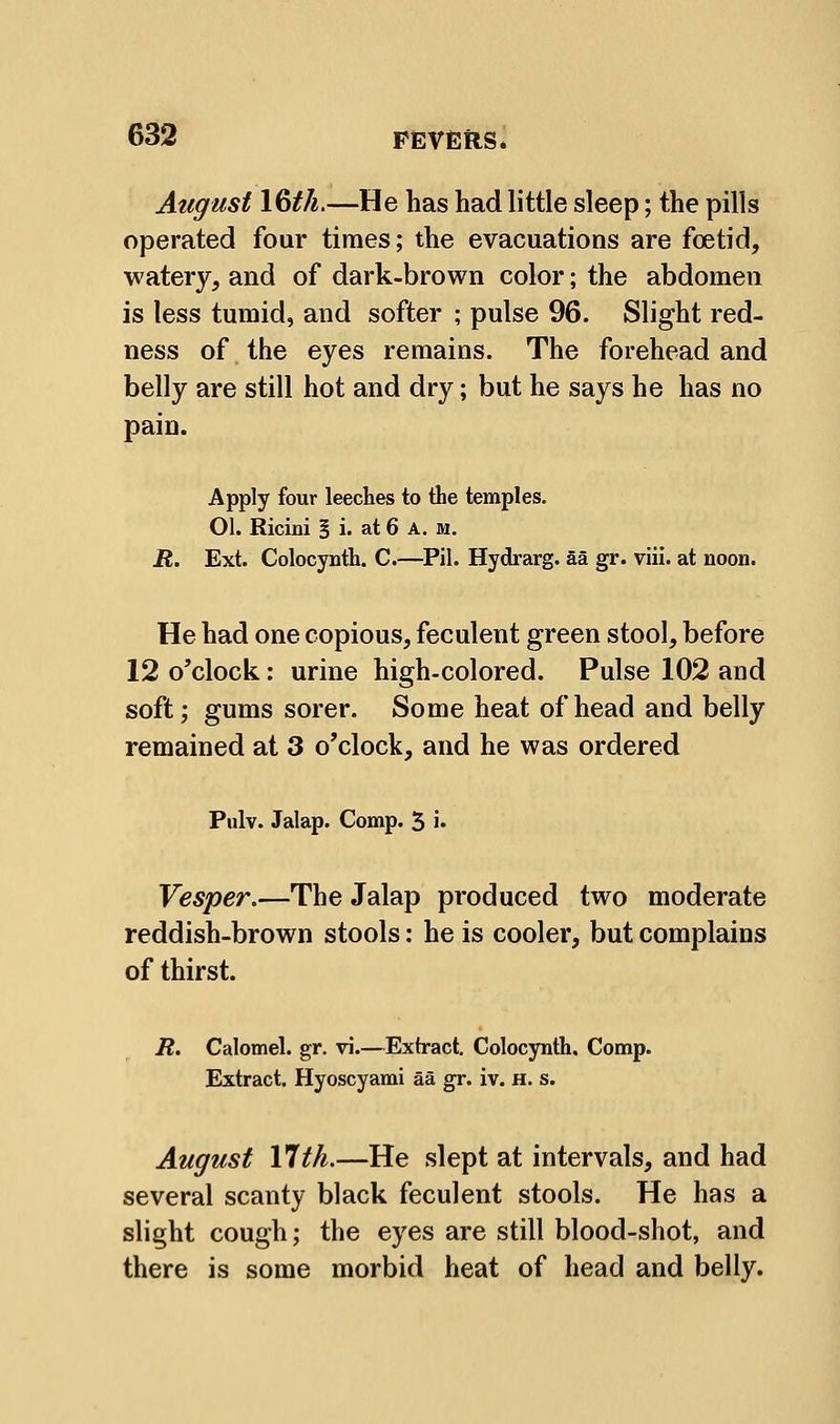 August 16if/^.—He has had little sleep; the pills operated four times; the evacuations are foetid, watery, and of dark-brown color; the abdomen is less tumid, and softer ; pulse 96. Slight red- ness of the eyes remains. The forehead and belly are still hot and dry; but he says he has no pain. Apply four leeches to the temples. 01. Ricini | i. at 6 A. M. R. Ext. Colocynth. C.—^Pil. Hydrarg. Sa gr. vlil. at noon. He had one copious, feculent green stool, before 12 o'clock: urine high-colored. Pulse 102 and soft; gums sorer. Some heat of head and belly remained at 3 o'clock, and he was ordered Pulv. Jalap. Comp. 5 i* Vesper,—The Jalap produced two moderate reddish-brown stools: he is cooler, but complains of thirst. R. Calomel, gr. vi.—Extract. Colocynth. Comp. Extract. Hyoscyami aa gr. iv. h. s. August 17tk.—He slept at intervals, and had several scanty black feculent stools. He has a slight cough; the eyes are still blood-shot, and there is some morbid heat of head and belly.
