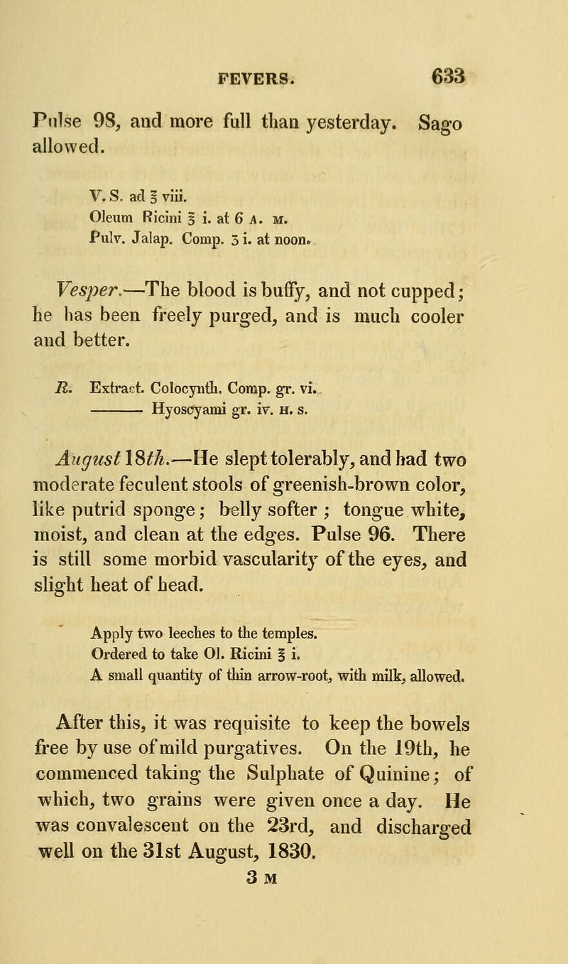 Pulse 98, and more full than yesterday. Sago allowed. V. S. ad § vlii. Oleum Ricini S i. at 6 A. m. Pulv. Jalaj). Comp. 3i. at noon. Vesper.—The blood is buffy, and not cupped; lie has been freely purged, and is much cooler and better. R. Extract. Colocynth. Comp. gr. vi. Hyoscyami gr. iv. h. s. August \%th.—He slept tolerably, and had two moderate feculent stools of greenish-brown color, like putrid sponge; belly softer ; tongue white, moist, and clean at the edges. Pulse 96. There is still some morbid vascularity of the eyes, and slight heat of head. Apply two leecbes to the temples. Ordered to take 01. Ricini § i. A small quantity of thin arrow-root, with milk, allowed. After this, it was requisite to keep the bowels free by use of mild purgatives. On the 19th, he commenced taking the Sulphate of Quinine; of which, two grains were given once a day. He was convalescent on the 23rd, and discharged well on the 31st August, 1830. 3m