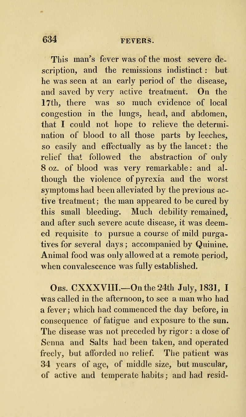 This man's fever was of the most severe de- scription, and the remissions indistinct: but he was seen at an early period of the disease, and saved by very active treatment. On the 17th, there was so much evidence of local congestion in the lungs, head, and abdomen, that I could not hope to relieve the determi- nation of blood to all those parts by leeches, so easily and effectually as by the lancet: the relief that followed the abstraction of only 8 oz. of blood was very remarkable: and al- though the violence of pyrexia and the worst symptoms had been alleviated by the previous ac- tive treatment; the man appeared to be cured by this small bleeding. Much debility remained, and after such severe acute disease, it was deem- ed requisite to pursue a course of mild purga- tives for several days; accompanied by Quinine. Animal food was only allowed at a remote period, when convalescence was fully established. Obs. CXXXVIIL—Onthe24th July, 1831, I was called in the afternoon, to see a man who had a fever; which liad commenced the day before, in consequence of fatigue and exposure to the sun. The disease was not preceded by rigor: a dose of Senna and Salts had been taken, and operated freely, but afforded no relief. The patient was 34 years of age, of middle size, but muscular, of active and temperate habits; and had resid-