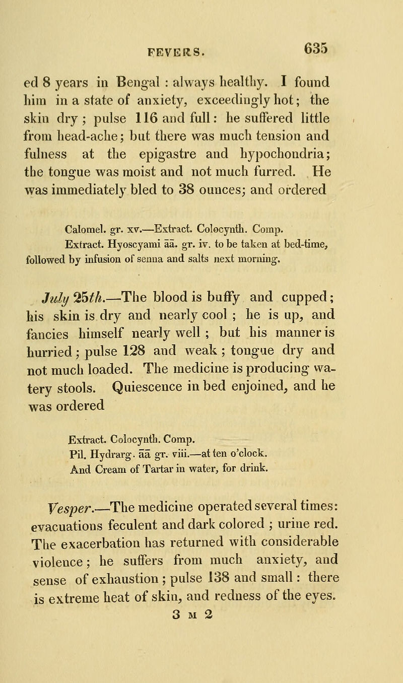 FEVER^S. ed 8 years in Bengal : always healtliy. I found him in a state of anxiety, exceedingly hot; the skin dry ; pulse 116 and full: he suffered little from head-ache; but there was much tension and fulness at the epigastre and hypochondria; the tongue was moist and not much furred. He was immediately bled to 38 ounces; and ordered Calomel, gr. xv.—Extract. Colocynth. Comp. Extract. Hyoscyami aa. gr. iv. to be taken at bed-time, followed by infusion of senna and salts next morning. July 'Hath.—The blood is buffy and cupped; his skin is dry and nearly cool ; he is up, and fancies himself nearly well ; but his manner is hurried; pulse 128 and weak ; tongue dry and not much loaded. The medicine is producing wa- tery stools. Quiescence in bed enjoined, and he was ordered Extract. Colocynth. Comp. Pil. Hydrarg. aa gr. viii.—at ten o'clock. And Cream of Tartar in water, for drink. Vesper.—The medicine operated several times: evacuations feculent and dark colored ; urine red. The exacerbation has returned with considerable violence; he suffers from much anxiety, and sense of exhaustion ; pulse 138 and small: there is extreme heat of skin, and redness of the eyes. 3 M 2