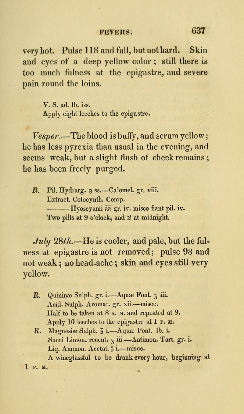 veryliot. Pulse 118 and full, but not hard. Skin and eyes of a deep yellow color ; still there is too much fulness at the epigastre, and severe pain round the loins. V. S. ad. lb. iss. Apply eight leeches to the epigastre. Vesper.—The blood is buffy, and serum yellow; he has less pyrexia than usual in the evening, and seems weak, but a slight flush of cheek remains ; he has been freely purged. R. Pil. Hydrarg. 9 ss.—Calomel, gr. viii. Extract. Colocynth. Comp. Hyoscyami aa gr. iv. misce fiant pil. iv. Two pills at 9 o'clock, and 2 at midnight. Juli/ 2Sth.—He is cooler, and pale, but the ful- ness at epigastre is not removed; pulse 98 and not weak; no head-ache; skin and eyes still very yellow. R. Quininse Sulph. gr. i.—Aquse Font. * iii. Acid. Sulph. Aromat. gr. xii.—misce. Half to be taken at 8 a. m. and repeated at 9. Apply 10 leeches to the epigastre at 1 p. m. R. Magaesiae Sulph. I i.—Aquae Font. lb. i. Succi Limon. recent. ^ iii.—Antimon. Tart gr. i. Liq. Ammon. Acetat. B i.—misce. A wineglassful to be drank every hour, beginning at 1 P^ M.
