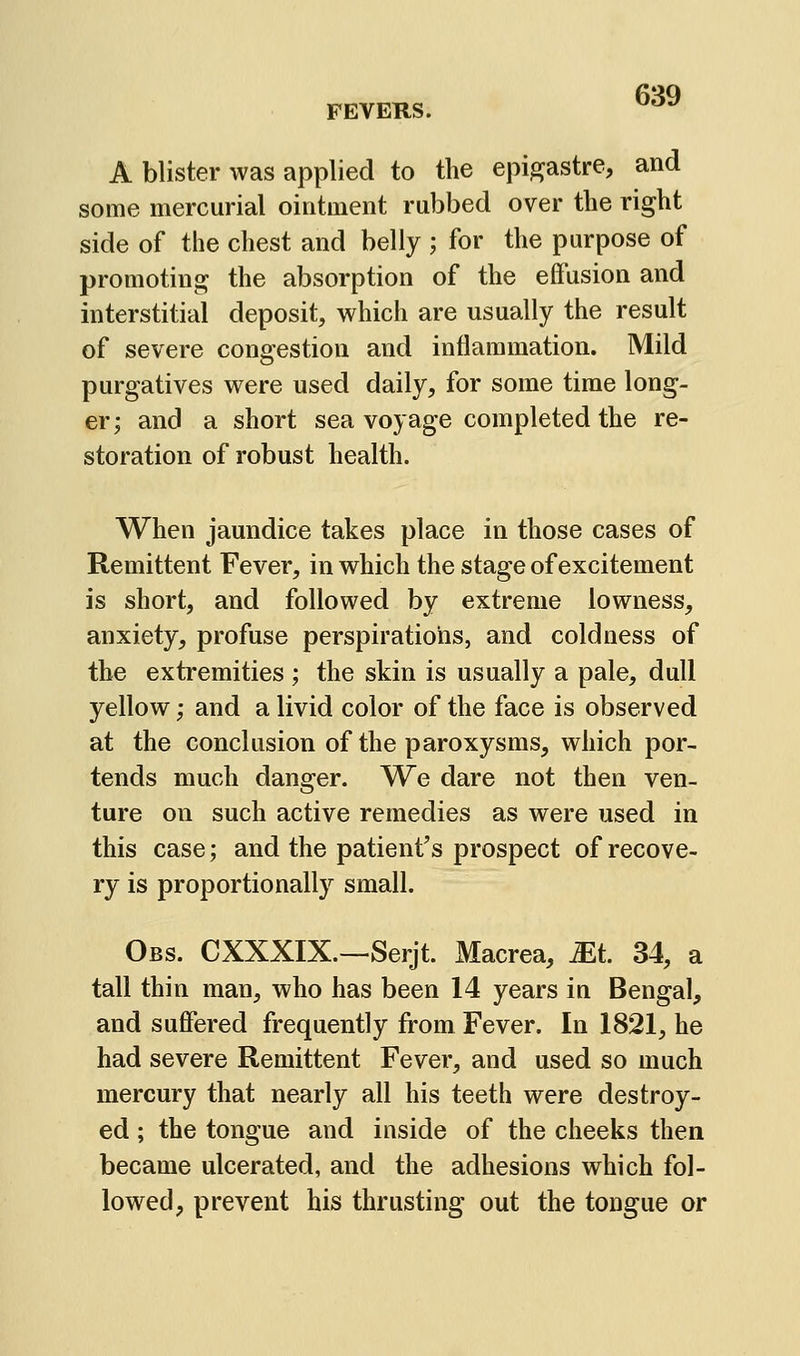 A blister was applied to the epigastre, and some mercurial ointment rubbed over the right side of the chest and belly ; for the purpose of promoting the absorption of the effusion and interstitial deposit, which are usually the result of severe congestion and inflammation. Mild purgatives were used daily, for some time long- er; and a short sea voyage completed the re- storation of robust health. When jaundice takes place in those cases of Remittent Fever, in which the stage of excitement is short, and followed by extreme lowness, anxiety, profuse perspirations, and coldness of the extremities ; the skin is usually a pale, dull yellow; and a livid color of the face is observed at the conclusion of the paroxysms, which por- tends much danger. We dare not then ven- ture on such active remedies as were used in this case; and the patient's prospect of recove- ry is proportionally small. Obs. CXXXIX.—Serjt. Macrea, ^t. 34, a tall thin man, who has been 14 years in Bengal, and suffered frequently from Fever. In 1821, he had severe Remittent Fever, and used so much mercury that nearly all his teeth were destroy- ed ; the tongue and inside of the cheeks then became ulcerated, and the adhesions which fol- lowed, prevent his thrusting out the tongue or