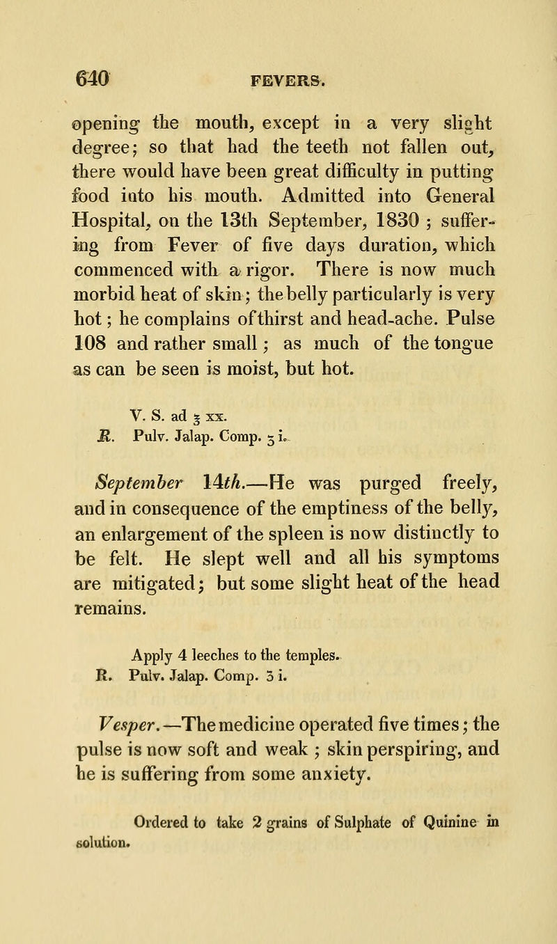 opening the mouth, except in a very slight degree; so that had the teeth not fallen out, there would have been great difficulty in putting food into his mouth. Admitted into General Hospital, on the 13th September, 1830 ; suffer- ing from Fever of five days duration, which commenced with, a rigor. There is now much morbid heat of skin; the belly particularly is very hot; he complains of thirst and head-ache. Pulse 108 and rather small; as much of the tongue as can be seen is moist, but hot. V. S. ad 5 XX. JR. Pulv. Jalap. Comp. 5 L September l^th.—He was purged freely, and in consequence of the emptiness of the belly, an enlargement of the spleen is now distinctly to be felt. He slept well and all his symptoms are mitigated; but some slight heat of the head remains. Apply 4 leeches to the temples. R. Pulv. Jalap. Comp. 3 i. Vesper.—The medicine operated five times; the pulse is now soft and weak ; skin perspiring, and he is suffering from some anxiety. Ordered to take 2 grains of Sulphate of Quinine in solution.