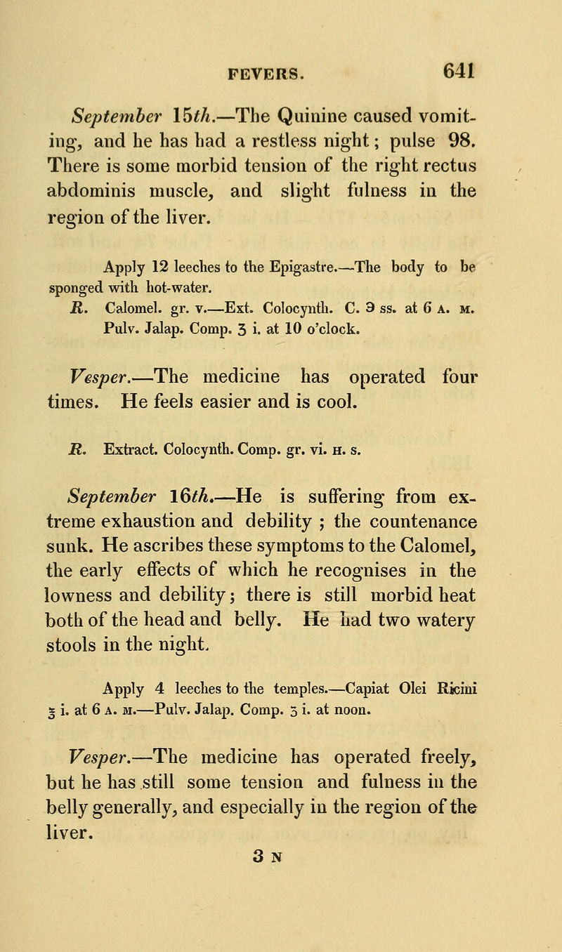 September \hth.—The Quinine caused vomit- ing, and he has had a restless night; pulse 98. There is some morbid tension of the right rectus abdominis muscle, and slight fulness in the region of the liver. Apply 12 leeches to the Epigastre.—The body to be sponged with hot-water. R. Calomel, gr. v.—Ext. Colocynth. C. 9 ss. at 6 A. m. Pulv. Jalap. Comp. 3 i. at 10 o'clock. Vesper.—The medicine has operated four times. He feels easier and is cool. R. Extract. Colocynth. Comp. gr. vi. h. s. September l&th.—He is suffering from ex- treme exhaustion and debility ; the countenance sunk. He ascribes these symptoms to the Calomel, the early effects of which he recognises in the lowness and debility; there is still morbid heat both of the head and belly. He had two watery stools in the night. Apply 4 leeches to the temples—Capiat Olei Rkini 2 i. at 6 A. M.—Pulv. Jalap. Comp. 3 i. at noon. Vesper.—The medicine has operated freely, but he has still some tension and fulness in the belly generally, and especially in the region of the liver. 3 N