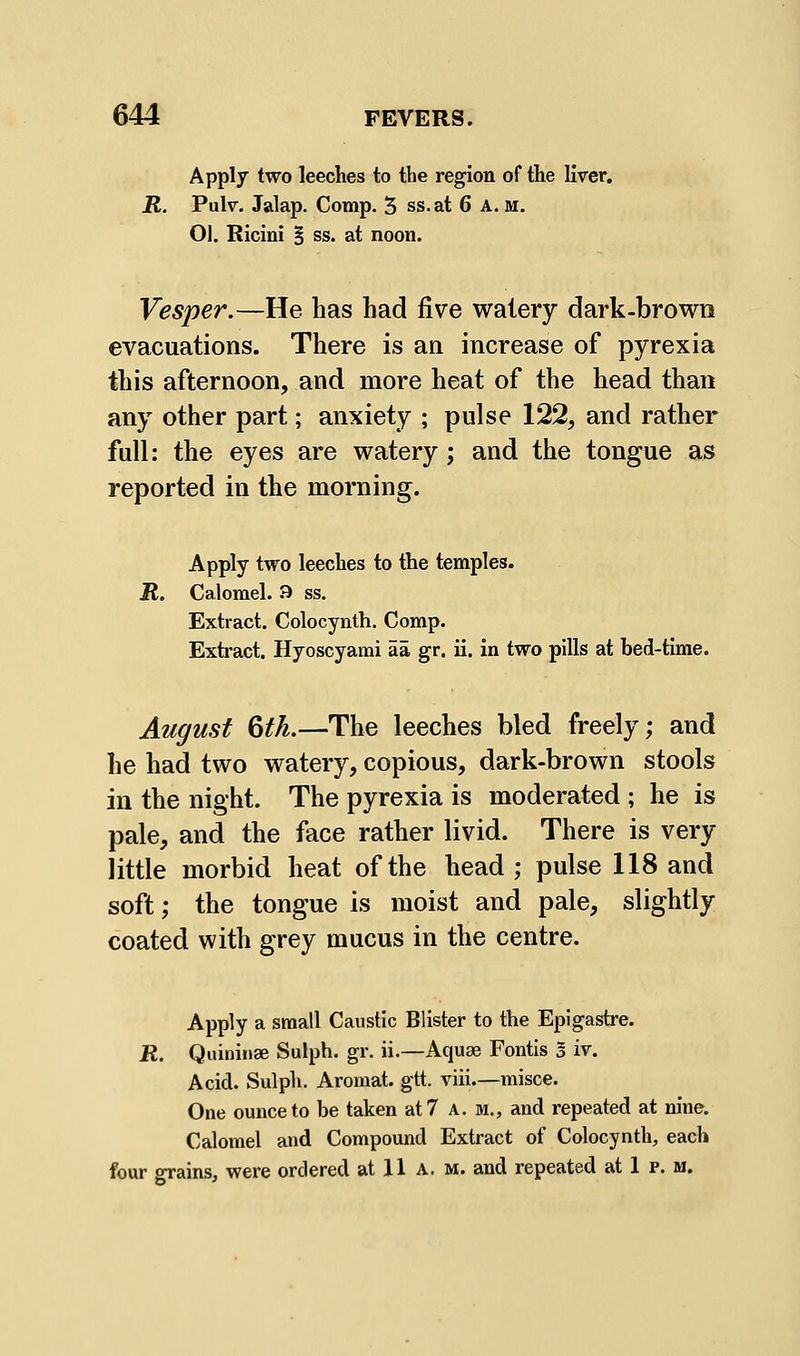 Apply two leeches to the region of the liver. jK. Pulr. Jalap. Comp. 5 ss.at 6 A. m. 01. Ricini B ss. at noon. Vesper.—He has had five watery dark-brown evacuations. There is an increase of pyrexia this afternoon, and more heat of the head than any other part; anxiety ; pulse 122, and rather full: the eyes are watery; and the tongue as reported in the morning. Apply two leeches to the temples. R. Calomel. 9 ss. Extract. Colocynth. Comp. Extract. Hyoscyami aa gr. ii. in two pills at bed-time. August 6tL—The leeches bled freely; and he had two watery, copious, dark-brown stools in the night. The pyrexia is moderated ; he is pale, and the face rather livid. There is very little morbid heat of the head ; pulse 118 and soft; the tongue is moist and pale, slightly coated with grey mucus in the centre. Apply a small Caustic Blister to the Epigastre. R. Quininae Sulph. gr. ii.—Aquae Fontis 5 iv. Acid. Sulph. Aromat. gtt. viii.—misce. One ounce to be taken at 7 a. m., and repeated at nine. Calomel and Compound Extract of Colocynth, each four grains, were ordered at 11 A. m. and repeated at 1 p. m.