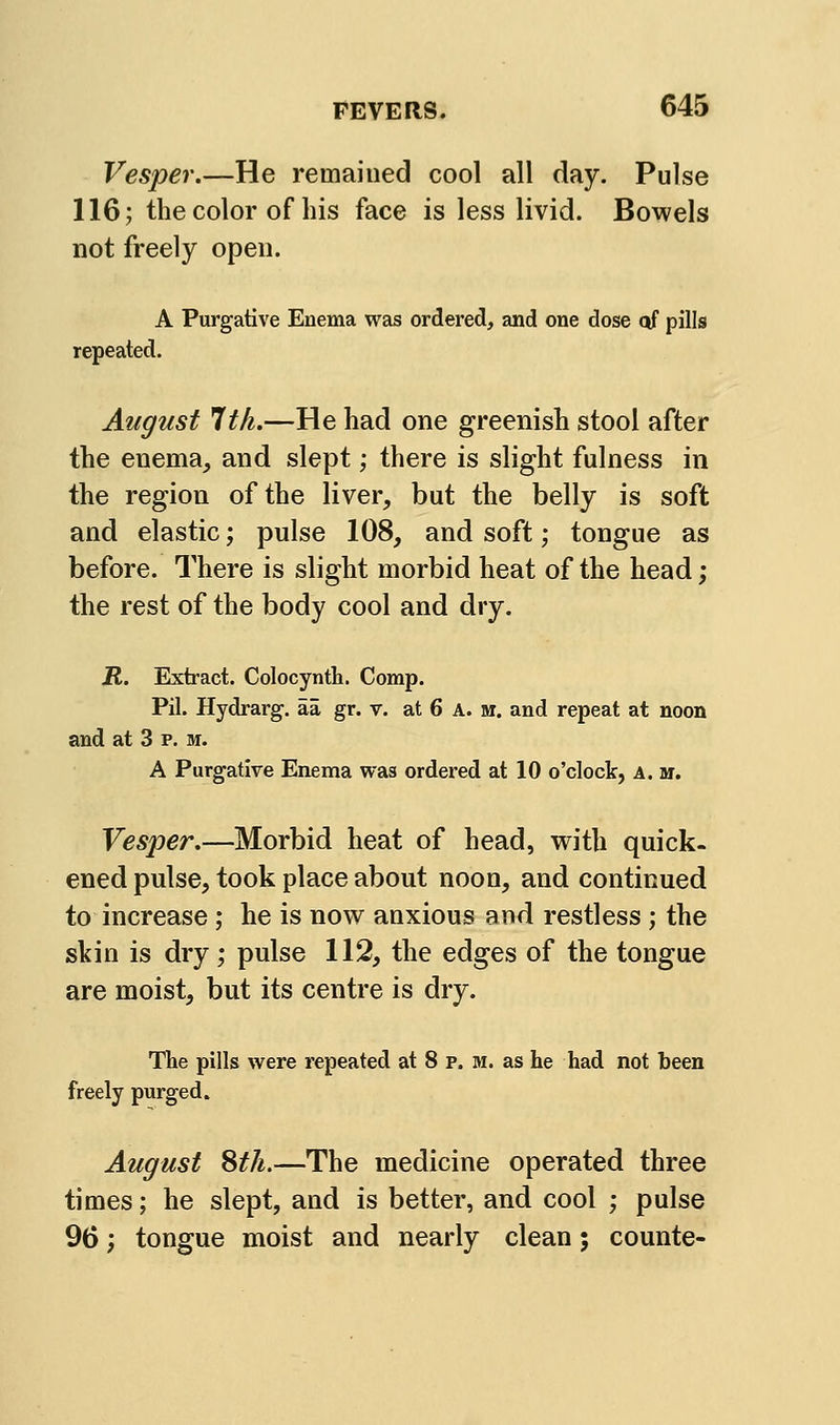 Vesper.—He remained cool all day. Pulse 116; the color of his face is less livid. Bowels not freely open. A Purgative Enema was ordered, and one dose qf pills repeated. August 1th.—He had one greenish stool after the enema, and slept; there is slight fulness in the region of the liver, but the belly is soft and elastic; pulse 108, and soft; tongue as before. There is slight morbid heat of the head; the rest of the body cool and dry. R. Extract. Colocyntli. Comp. Pil. Hydrarg. aa gr. v. at 6 A. m. and repeat at noon and at 3 p. m. A Purgative Enema was ordered at 10 o'clock, a. m. Vesper.—Morbid heat of head, with quick- ened pulse, took place about noon, and continued to increase ; he is now anxious and restless ; the skin is dry ; pulse 112, the edges of the tongue are moist, but its centre is dry. The pills were repeated at 8 p. m. as he had not been freely purged. August Sth.—The medicine operated three times; he slept, and is better, and cool ; pulse 96; tongue moist and nearly clean; counte-