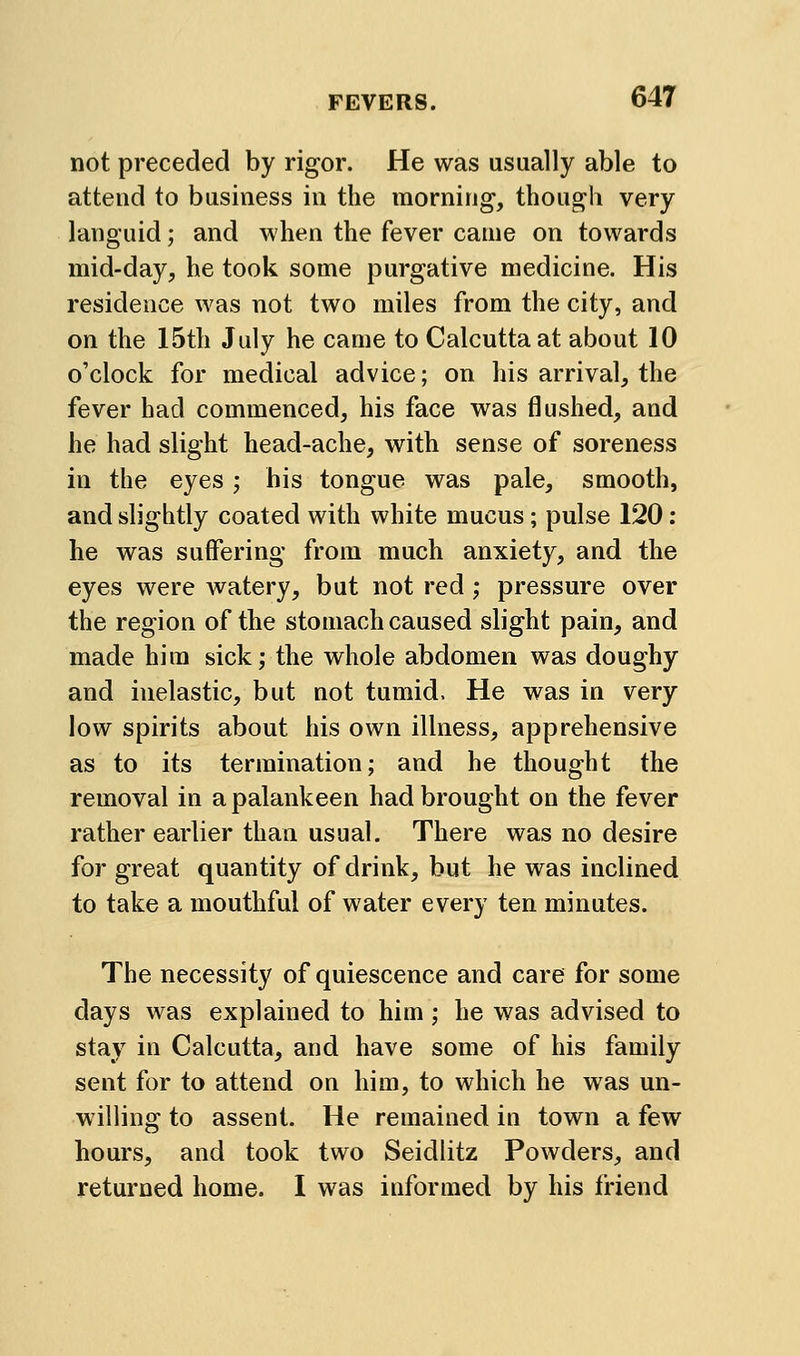 not preceded by rigor. He was usually able to attend to business in the morning, though very languid; and when the fever caaie on towards mid-day, he took some purgative medicine. His residence was not two miles from the city, and on the 15th July he came to Calcutta at about 10 o'clock for medical advice; on his arrival, the fever had commenced, his face was flushed, and he had slight head-ache, with sense of soreness in the eyes; his tongue was pale, smooth, and slightly coated with white mucus; pulse 120: he was suffering from much anxiety, and the eyes were watery, but not red; pressure over the region of the stomach caused slight pain, and made him sick; the whole abdomen was doughy and inelastic, but not tumid. He was in very low spirits about his own illness, apprehensive as to its termination; and he thought the removal in a palankeen had brought on the fever rather earlier than usual. There was no desire for great quantity of drink, but he was inclined to take a mouthful of water every ten minutes. The necessity of quiescence and care for some days was explained to him; he was advised to stay in Calcutta, and have some of his family sent for to attend on him, to which he was un- willing to assent. He remained in town a few hours, and took two Seidlitz Powders, and returned home. I was informed by his friend