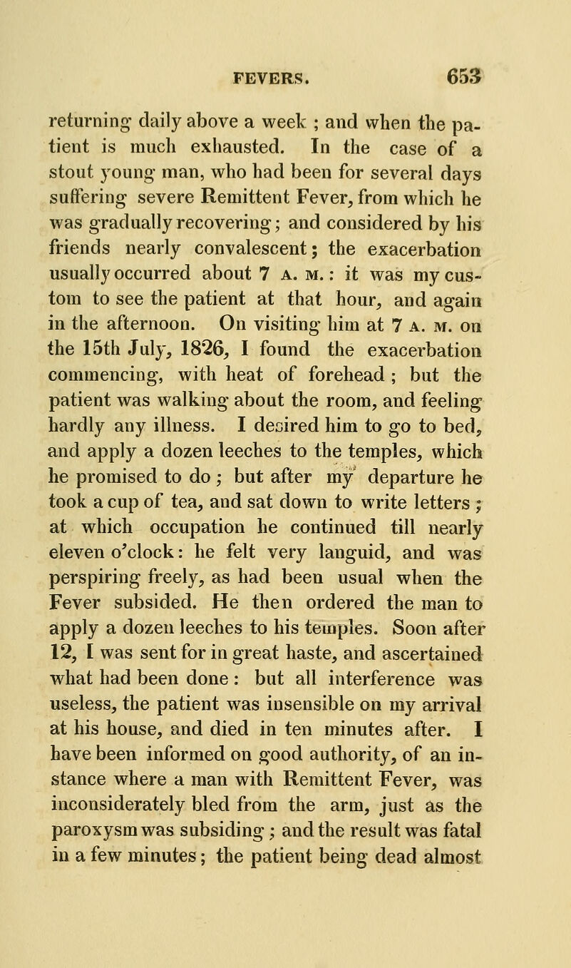 returning daily above a week ; and when the pa- tient is much exhausted. In the case of a stout young man, who had been for several days suffering severe Remittent Fever, from which he was gradually recovering; and considered by his friends nearly convalescent; the exacerbation usually occurred about 7 a. m. ; it was my cus- tom to see the patient at that hour, and again in the afternoon. On visiting him at 7 a. m. on the 15th July, 1826, I found the exacerbation commencing, with heat of forehead ; but the patient was walking about the room, and feeling hardly any illness. I desired him to go to bed, and apply a dozen leeches to the temples, which he promised to do ; but after my departure he took a cup of tea, and sat down to write letters ; at which occupation he continued till nearly eleven o^clock: he felt very languid, and was perspiring freely, as had been usual when the Fever subsided. He then ordered the man to apply a dozen leeches to his temples. Soon after 12, I was sent for in great haste, and ascertained what had been done : but all interference was useless, the patient was insensible on my arrival at his house, and died in ten minutes after. I have been informed on good authority, of an in- stance where a man with Remittent Fever, was inconsiderately bled from the arm, just as the paroxysm was subsiding; and the result was fatal in a few minutes; the patient being dead almost
