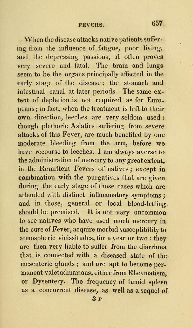 When the disease attacks native patients suffer- ing from the influence of fatigue, poor living, and the depressing passions, it often proves very severe and fatal. The brain and lungs seem to be the organs principally affected in the early stage of the disease; the stomach and intestinal canal at later periods. The same ex- tent of depletion is not required as for Euro- peans ; in fact, when the treatment is left to their own direction, leeches are very seldom used : though plethoric Asiatics suffering from severe attacks of this Fever, are much benefited by one moderate bleeding from the arm, before we have recourse to leeches. I am always averse to the administration of mercury to any great extent, in the Remittent Fevers of natives; except in combination with the purgatives that are given during the early stage of those cases which are attended with distinct inflammatory symptoms ; and in those, general or local blood-letting should be premised. It is not very uncommon to see natives who have used much mercury in the cure of Fever, acquire morbid susceptibility to atmospheric vicissitudes, for a year or two : they are then very liable to suffer from the diarrhoea that is connected with a diseased state of the mesenteric glands ; and are apt to become per- manent valetudinarians, either from Rheumatism, or Dysentery. The frequency of tumid spleen as a concurrent disease, as well as a sequel of 3p