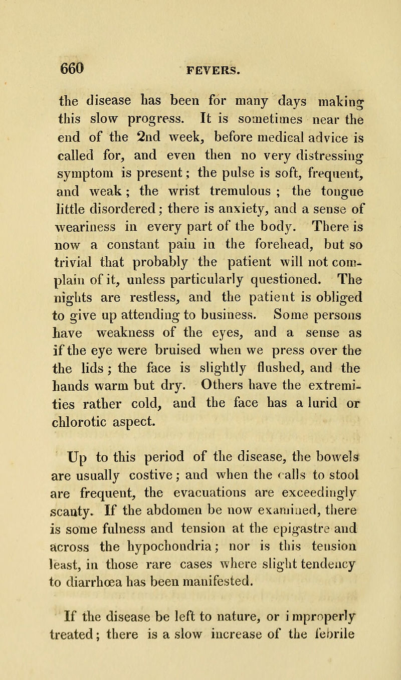 the disease has been for many days making this slow progress. It is sometimes near the end of the 2nd week, before medical advice is called for, and even then no very distressing symptom is present; the pulse is soft, frequent, and weak; the wrist tremulous ; the tongue little disordered; there is anxiety, and a sense of weariness in every part of the body. There is now a constant pain in the forehead, but so trivial that probably the patient will not com- plain of it, unless particularly questioned. The nights are restless, and the patient is obliged to give up attending to business. Some persons have weakness of the eyes, and a sense as if the eye were bruised when we press over the the lids; the face is slightly flushed, and the hands warm but dry. Others have the extremi- ties rather cold, and the face has a lurid or chlorotic aspect. Up to this period of the disease, the bowels are usually costive ; and when the < alls to stool are frequent, the evacuations are exceedingly scanty. If the abdomen be now examined, tiiere is some fulness and tension at the epigastre and across the hypochondria; nor is this tension least, in those rare cases where slight tendency to diarrhoea has been manifested. If the disease be left to nature, or i mproperly treated; there is a slow increase of the fe/)rile