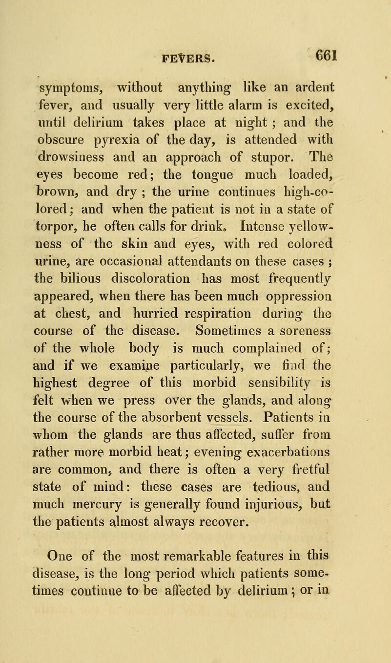 symptoms, without anything like an ardent fever, and usually very little alarm is excited, until delirium takes place at night ; and the obscure pyrexia of the day, is attended with drowsiness and an approach of stupor. The eyes become red; the tongue much loaded, brown, and dry ; the urine continues high-co- lored; and when the patient is not in a state of torpor, he often calls for drink. Intense yellow- ness of the skin and eyes, with red colored urine, are occasional attendants on these cases ; the bilious discoloration has most frequently appeared, when there has been much oppressioa at chest, and hurried respiration during the course of the disease. Sometimes a soreness of the whole body is much complained of; and if we examine particularly, we find the highest degree of this morbid sensibility is felt when we press over the glands, and along the course of the absorbent vessels. Patients in whom the glands are thus affected, suffer from rather more morbid heat; evening exacerbations are common, and there is often a very fretful state of mind: these cases are tedious, and much mercury is generally found injurious, but the patients almost always recover. One of the most remarkable features in this disease, is the long period which patients some- times continue to be affected by delirium; or in