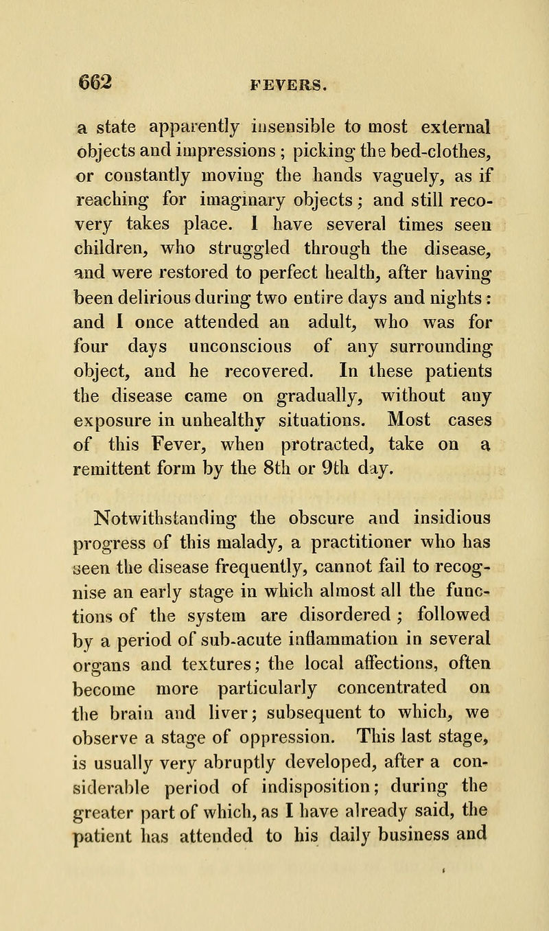 a state apparently insensible to most external objects and impressions ; picking the bed-clothes, or constantly moving the hands vaguely, as if reaching for imaginary objects; and still reco- very takes place. 1 have several times seen children, who struggled through the disease, and were restored to perfect health, after having been delirious during two entire days and nights: and I once attended an adult, who was for four days unconscious of any surrounding object, and he recovered. In these patients the disease came on gradually, without any exposure in unhealthy situations. Most cases of this Fever, when protracted, take on a remittent form by the 8th or 9th day. Notwithstanding the obscure and insidious progress of this malady, a practitioner who has seen the disease frequently, cannot fail to recog- nise an early stage in which almost all the func- tions of the system are disordered ; followed by a period of sub-acute iuflammation in several organs and textures; the local affections, often become more particularly concentrated on the brain and liver; subsequent to which, we observe a stage of oppression. This last stage, is usually very abruptly developed, after a con- siderable period of indisposition; during the greater part of which, as I have already said, the patient has attended to his daily business and